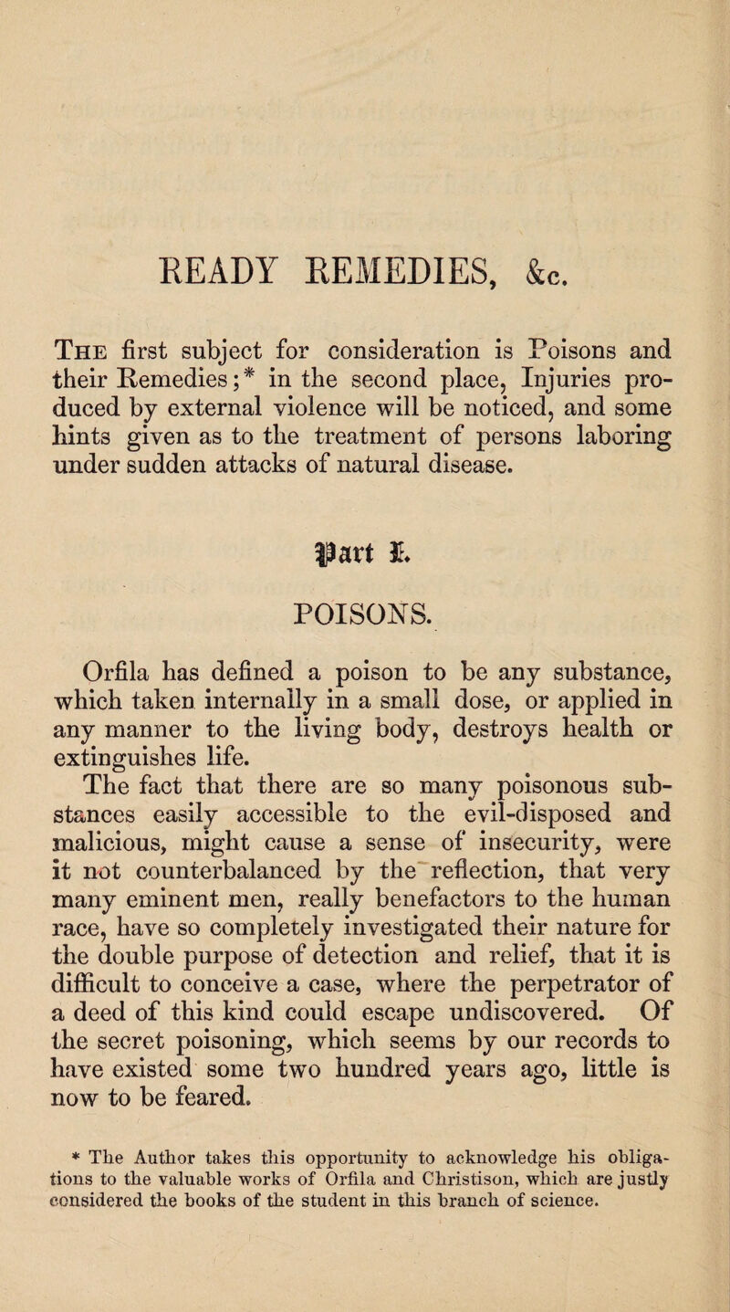 READY REMEDIES, &c. The first subject for consideration is Poisons and their Remedies; * in the second place, Injuries pro¬ duced by external violence will be noticed, and some bints given as to the treatment of persons laboring under sudden attacks of natural disease. part 3L POISONS. Orfila has defined a poison to be any substance, which taken internally in a small dose, or applied in any manner to the living body, destroys health or extinguishes life. The fact that there are so many poisonous sub¬ stances easily accessible to the evil-disposed and malicious, might cause a sense of insecurity, were it not counterbalanced by the reflection, that very many eminent men, really benefactors to the human race, have so completely investigated their nature for the double purpose of detection and relief, that it is difficult to conceive a case, where the perpetrator of a deed of this kind could escape undiscovered. Of the secret poisoning, which seems by our records to have existed some two hundred years ago, little is now to be feared. * The Author takes this opportunity to acknowledge his obliga¬ tions to the valuable works of Orfila and Christison, which are justly considered the hooks of the student in this branch of science.