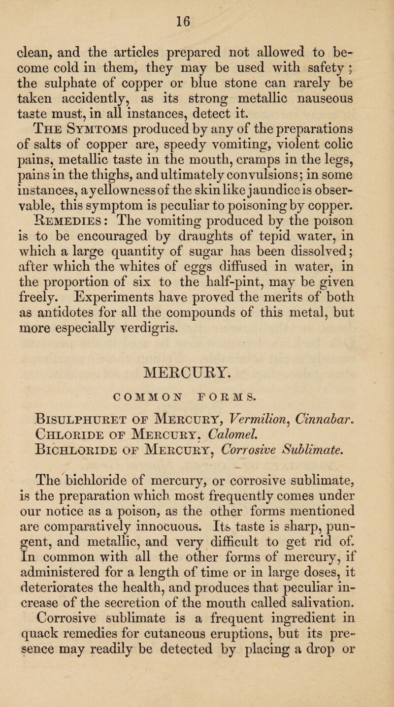 clean, and the articles prepared not allowed to be¬ come cold in them, they may be used with safety; the sulphate of copper or blue stone can rarely be taken accidently, as its strong metallic nauseous taste must, in all instances, detect it. The Symtoms produced by any of the preparations of salts of copper are, speedy vomiting, violent colic pains, metallic taste in the mouth, cramps in the legs, pains in the thighs, and ultimately convulsions; in some instances, a yellowness of the skin like jaundice is obser¬ vable, this symptom is peculiar to poisoning by copper. Eemedies : The vomiting produced by the poison is to be encouraged by draughts of tepid water, in which a large quantity of sugar has been dissolved; after which the whites of eggs diffused in water, in the proportion of six to the half-pint, may be given freely. Experiments have proved the merits of both as antidotes for all the compounds of this metal, but more especially verdigris. MEECUEY. COMMON FORMS. Bisulphuret of Mercury, Vermilion, Cinnabar. Chloride of Mercury. Calomel Bichloride of Mercury, Corrosive Sublimate. The bichloride of mercury, or corrosive sublimate, is the preparation which most frequently comes under our notice as a poison, as the other forms mentioned are comparatively innocuous. Its taste is sharp, pun¬ gent, and metallic, and very difficult to get rid of. In common with all the other forms of mercury, if administered for a length of time or in large doses, it deteriorates the health, and produces that peculiar in¬ crease of the secretion of the mouth called salivation. Corrosive sublimate is a frequent ingredient in quack remedies for cutaneous eruptions, but its pre¬ sence may readily be detected by placing a drop or