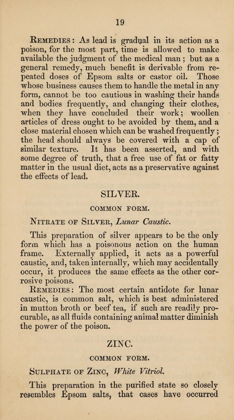 Remedies : As lead is gradual in its action as a poison, for the most part, time is allowed to make available the judgment of the medical man ; but as a general remedy, much benefit is derivable from re¬ peated doses of Epsom salts or castor oil. Those whose business causes them to handle the metal in any form, cannot be too cautious in washing their hands and bodies frequently, and changing their clothes, when they have concluded their work; woollen articles of dress ought to be avoided by them, and a close material chosen which can be washed frequently; the head should always be covered with a cap of similar texture. It has been asserted, and with some degree of truth, that a free use of fat or fatty matter in the usual diet, acts as a preservative against the effects of lead. SILVER. COMMON FORM. Nitrate of Silver, Lunar Caustic. This preparation of silver appears to be the only form which has a poisonous action on the human frame. Externally applied, it acts as a powerful caustic, and, taken internally, which may accidentally occur, it produces the same effects as the other cor¬ rosive poisons. Remedies: The most certain antidote for lunar caustic, is common salt, which is best administered in mutton broth or beef tea, if such are readily pro¬ curable, as all fluids containing animal matter diminish the power of the poison. ZINC. COMMON FORM. Sulphate of Zinc, White Vitriol. This preparation in the purified state so closely resembles Epsom salts, that cases have occurred