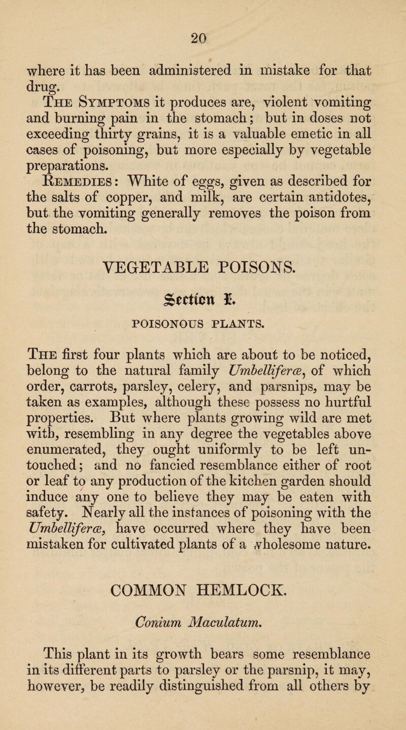 where it has been administered in mistake for that drug. The Symptoms it produces are, violent vomiting and burning pain in the stomach; but in doses not exceeding thirty grains, it is a valuable emetic in all cases of poisoning, but more especially by vegetable preparations. Remedies : White of eggs, given as described for the salts of copper, and milk, are certain antidotes, but the vomiting generally removes the poison from the stomach. VEGETABLE POISONS. gtciicn ft POISONOUS PLANTS. The first four plants which are about to be noticed, belong to the natural family UmbellifercR, of which order, carrots, parsley, celery, and parsnips, may be taken as examples, although these possess no hurtful properties. But where plants growing wild are met with, resembling in any degree the vegetables above enumerated, they ought uniformly to be left un¬ touched ; and no fancied resemblance either of root or leaf to any production of the kitchen garden should induce any one to believe they may be eaten with safety. Nearly all the instances of poisoning with the Umbelliferce, have occurred where they have been mistaken for cultivated plants of a wholesome nature* COMMON HEMLOCK. Conium Maculatum. This plant in its growth bears some resemblance in its different parts to parsley or the parsnip, it may, however, be readily distinguished from all others by