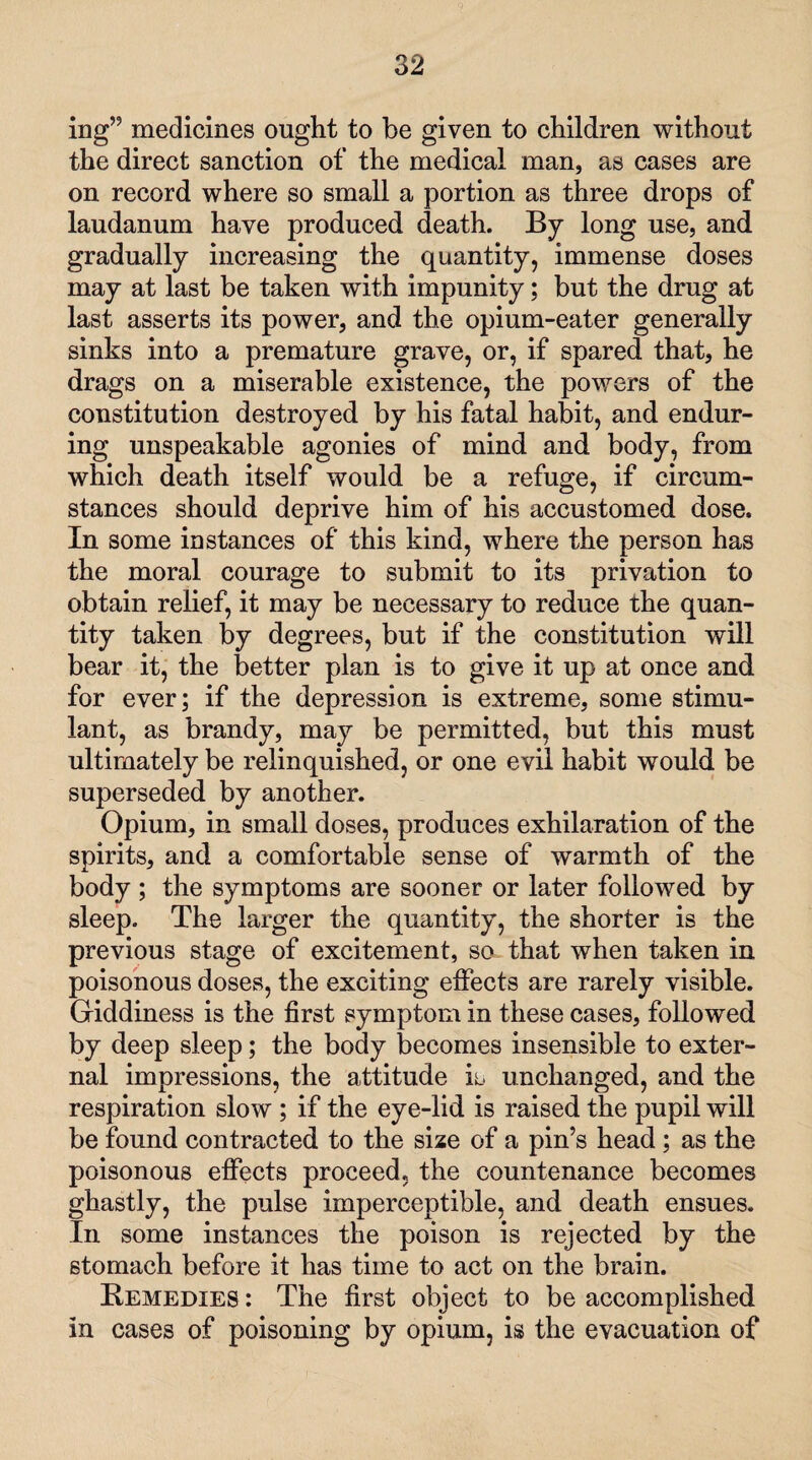 ing” medicines ought to be given to children without the direct sanction of the medical man, as cases are on record where so small a portion as three drops of laudanum have produced death. By long use, and gradually increasing the quantity, immense doses may at last be taken with impunity; but the drug at last asserts its power, and the opium-eater generally sinks into a premature grave, or, if spared that, he drags on a miserable existence, the powers of the constitution destroyed by his fatal habit, and endur¬ ing unspeakable agonies of mind and body, from which death itself would be a refuge, if circum¬ stances should deprive him of his accustomed dose. In some instances of this kind, where the person has the moral courage to submit to its privation to obtain relief, it may be necessary to reduce the quan¬ tity taken by degrees, but if the constitution will bear it, the better plan is to give it up at once and for ever; if the depression is extreme, some stimu¬ lant, as brandy, may be permitted, but this must ultimately be relinquished, or one evil habit would be superseded by another. Opium, in small doses, produces exhilaration of the spirits, and a comfortable sense of warmth of the body ; the symptoms are sooner or later followed by sleep. The larger the quantity, the shorter is the previous stage of excitement, so that when taken in poisonous doses, the exciting effects are rarely visible. Giddiness is the first symptom in these cases, followed by deep sleep; the body becomes insensible to exter¬ nal impressions, the attitude is unchanged, and the respiration slow ; if the eye-lid is raised the pupil will be found contracted to the size of a pin’s head ; as the poisonous effects proceed, the countenance becomes ghastly, the pulse imperceptible, and death ensues. In some instances the poison is rejected by the stomach before it has time to act on the brain. Remedies : The first object to be accomplished in cases of poisoning by opium, is the evacuation of