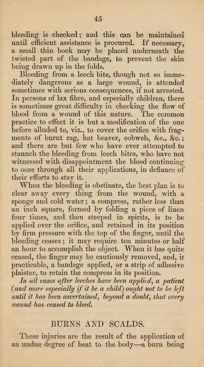bleeding is checked; and this can be maintained until efficient assistance is procured. If necessary, a small thin book may be placed underneath the twisted part of the bandage, to prevent the skin being drawn up in the folds. Bleeding from a leech bite, though not so imme¬ diately dangerous as a large wound, is attended sometimes with serious consequences, if not arrested. In persons of lax fibre, and especially children, there is sometimes great difficulty in checking the flow of blood from a wound of this nature. The common practice to effect it is but a modification of the one before alluded to, viz., to cover the orifice with frag¬ ments of burnt rag, hat beaver, cobweb, &c.? &c.; and there are but few who have ever attempted to staunch the bleeding from leech bites, who have not witnessed wfith disappointment the blood continuing to ooze through all their applications, in defiance of their efforts to stay it. When the bleeding is obstinate, the best plan is to clear away every thing from the wound, with a sponge and cold water; a compress, rather less than an inch square, formed by folding a piece of linen four times, and then steeped in spirits, is to be applied over the orifice, and retained in its position by firm pressure with the top of the finger, until the bleeding ceases; it may require ten minutes or half an hour to accomplish the object. When it has quite ceased, the finger may be cautiously removed, and, it practicable, a bandage applied, or a strip of adhesive plaister, to retain the compress in its position. In all cases after leeches have been applied, a patient (and more especially if it he a child) ought not to he left until it has been ascertained, beyond a doubt^ that every ivound has ceased to bleed. BURNS AND SCALDS. These injuries are the result of the application of an undue degree of heat to the body—a burn being