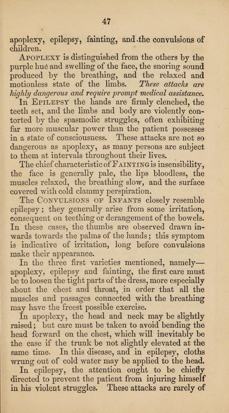 apoplexy, epilepsy, fainting, and .the convulsions of children. Apoplexy is distinguished from the others by the purple hue and swelling of the face, the snoring sound produced by the breathing, and the relaxed and motionless state of the limbs. These attacks are highly dangerous and require prompt medical assistance. In Epilepsy the hands are firmly clenched, the teeth set, and the limbs and body are violently con¬ torted by the spasmodic struggles, often exhibiting far more muscular power than the patient possesses in a state of consciousness. These attacks are not so dangerous as apoplexy, as many persons are subject to them at intervals throughout their lives. The chief characteristic of Fainting is insensibility, the face is generally pale, the lips bloodless, the muscles relaxed, the breathing slow, and the surface covered with cold clammy perspiration. The Convulsions op Infants closely resemble epilepsy; they generally arise from some irritation, consequent on teething or derangement of the bowels. In these cases, the thumbs are observed drawn in¬ wards towards the palms of the hands; this symptom is indicative of irritation, long before convulsions make their appearance. In the three first varieties mentioned, namely— apoplexy, epilepsy and fainting, the first care must be to loosen the tight parts of the dress, more especially about the chest and throat, in order that all the muscles and passages connected with the breathing may have the freest possible exercise. In apoplexy, the head and neck may be slightly raised; but care must be taken to avoid bending the head forward on the chest, which will inevitably be the case if the trunk be not slightly elevated at the same time. In this disease, and in epilepsy, cloths wrung out of cold water may be applied to the head. In epilepsy, the attention ought to be chiefly directed to prevent the patient from injuring himself in his violent struggles. These attacks are rarely of