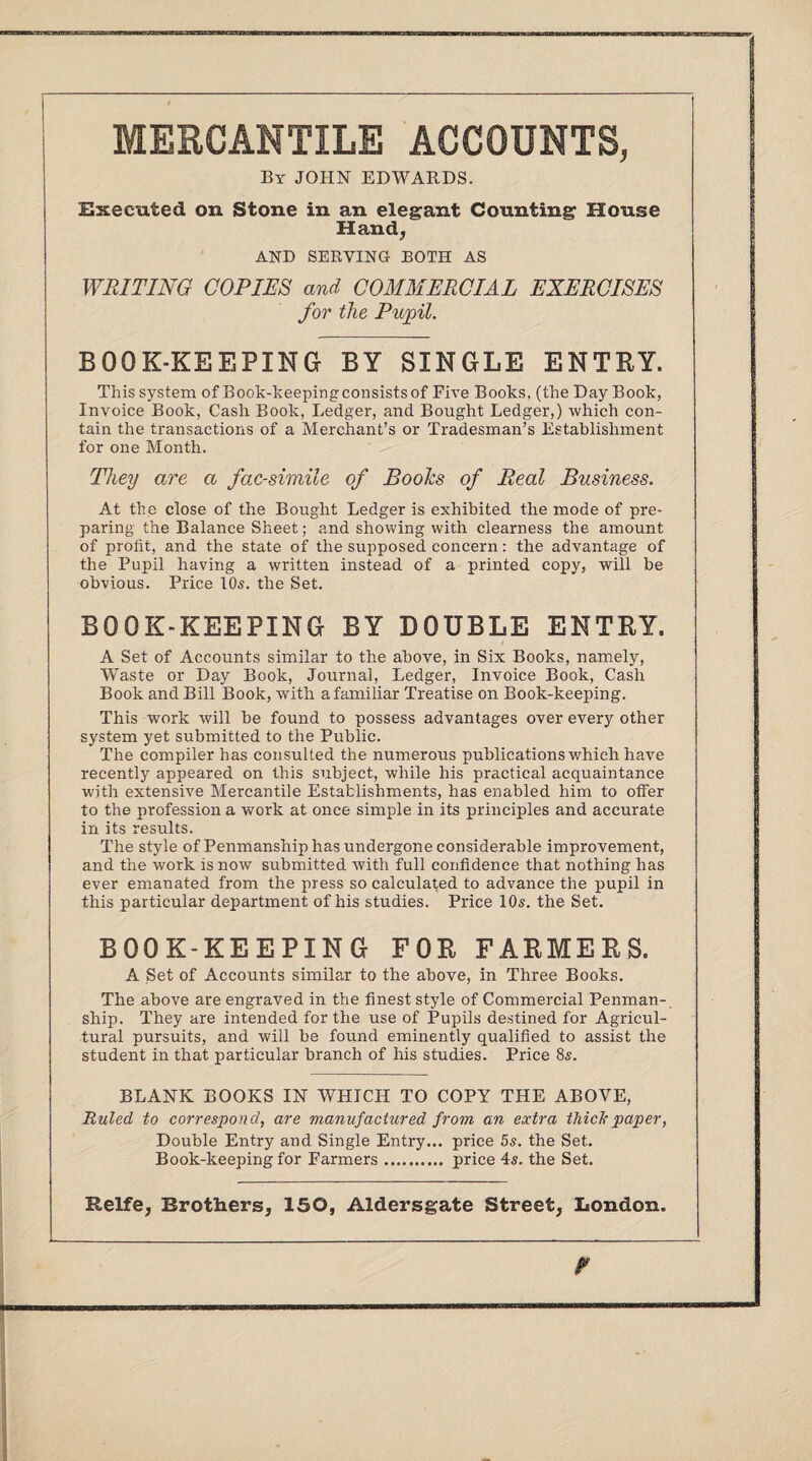 MERCANTILE ACCOUNTS, By JOHN EDWARDS. Executed on Stone in an elegant Counting House Hand, AND SERVING BOTH AS WRITING COPIES and COMMERCIAL EXERCISES for the Pupil. BOOK-KEEPING BY SINGLE ENTRY. This system of Book-keepingconsistsof Five Books, (the Day Book, Invoice Book, Cash Book, Ledger, and Bought Ledger,) which con¬ tain the transactions of a Merchant’s or Tradesman’s Establishment for one Month. They are a facsimile of Boohs of Real Business. At the close of the Bought Ledger is exhibited the mode of pre¬ paring the Balance Sheet; and showing with clearness the amount of profit, and the state of the supposed concern: the advantage of the Pupil having a written instead of a printed copy, will be obvious. Price 10s. the Set. BOOK-KEEPING BY DOUBLE ENTRY. A Set of Accounts similar to the above, in Six Books, namely, Waste or Day Book, Journal, Ledger, Invoice Book, Cash Book and Bill Book, with a familiar Treatise on Book-keeping. This work will be found to possess advantages over every other system yet submitted to the Public. The compiler has consulted the numerous publications which have recently appeared on this subject, while his practical acquaintance with extensive Mercantile Establishments, has enabled him to offer to the profession a work at once simple in its principles and accurate in its results. The style of Penmanship has undergone considerable improvement, and the work is now submitted with full confidence that nothing has ever emanated from the press so calculated to advance the pupil in this particular department of his studies. Price 10s. the Set. BOOK-KEEPING FOR FARMERS. A Set of Accounts similar to the above, in Three Books. The above are engraved in the finest style of Commercial Penman¬ ship. They are intended for the use of Pupils destined for Agricul¬ tural pursuits, and will be found eminently qualified to assist the student in that particular branch of his studies. Price 8s. BLANK BOOKS IN WHICH TO COPY THE ABOVE, Ruled to correspond, are manufactured from an extra illicit paper, Double Entry and Single Entry... price 5s. the Set. Book-keeping for Farmers. price 4s. the Set.