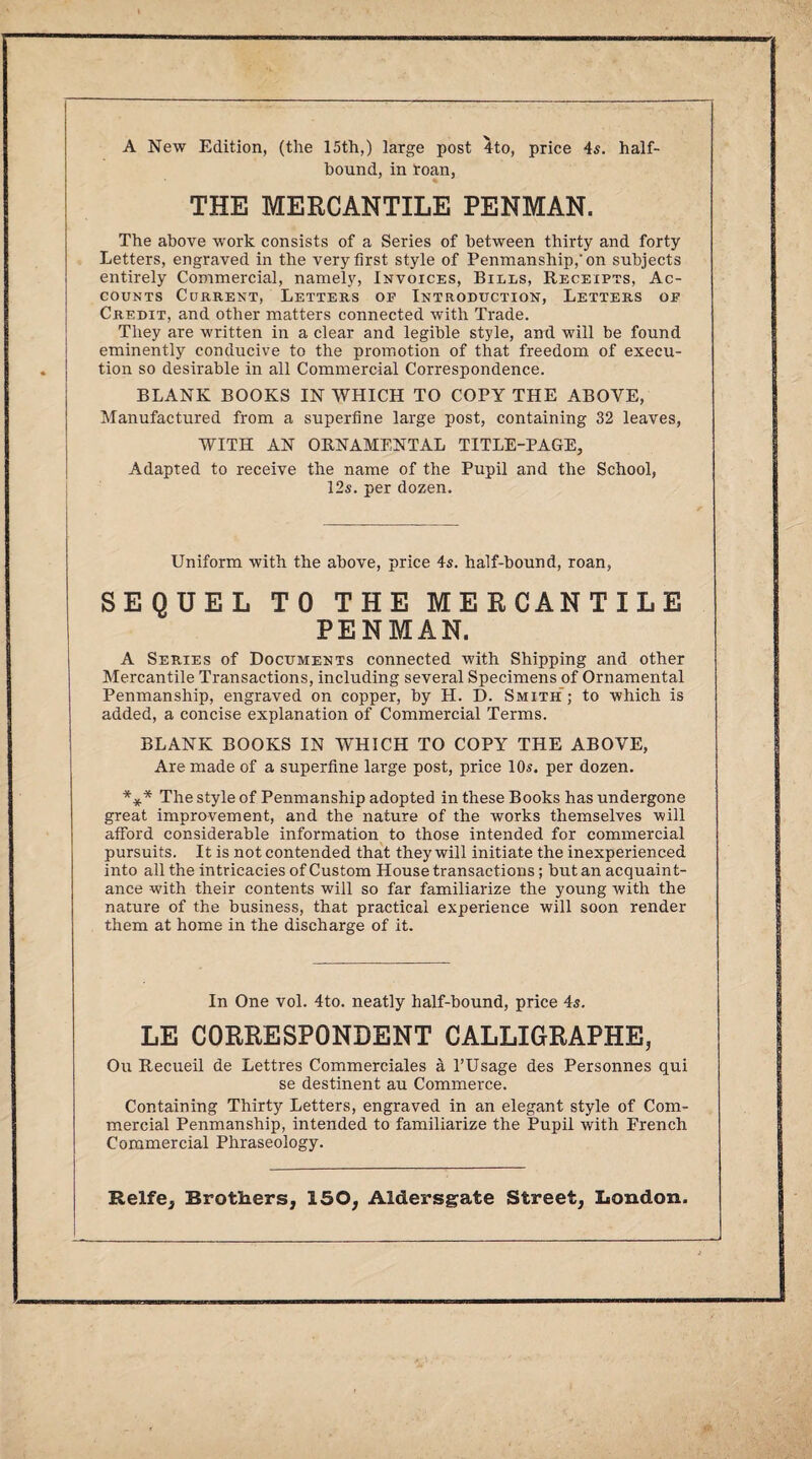 A New Edition, (the 15th,) large post 4to, price 4s. half¬ hound, in toan, THE MERCANTILE PENMAN. The above work consists of a Series of between thirty and forty Letters, engraved in the very first style of Penmanship,’on subjects entirely Commercial, namely, Invoices, Bills, Receipts, Ac¬ counts Current, Letters op Introduction, Letters op Credit, and other matters connected with Trade. They are written in a clear and legible style, and will be found eminently conducive to the promotion of that freedom of execu¬ tion so desirable in all Commercial Correspondence. BLANK BOOKS IN WHICH TO COPY THE ABOVE, Manufactured from a superfine large post, containing 32 leaves, WITH AN ORNAMENTAL TITLE-PAGE, Adapted to receive the name of the Pupil and the School, 12s. per dozen. Uniform with the above, price 4s. half-bound, roan, SEQUEL TO THE MERCANTILE PENMAN. A Series of Documents connected with Shipping and other Mercantile Transactions, including several Specimens of Ornamental Penmanship, engraved on copper, by H. D. Smith; to which is added, a concise explanation of Commercial Terms. BLANK BOOKS IN WHICH TO COPY THE ABOVE, Are made of a superfine large post, price 10s. per dozen. *** The style of Penmanship adopted in these Books has undergone great improvement, and the nature of the works themselves will afford considerable information to those intended for commercial pursuits. It is not contended that they will initiate the inexperienced into all the intricacies of Custom House transactions; but an acquaint¬ ance with their contents will so far familiarize the young with the nature of the business, that practical experience will soon render them at home in the discharge of it. In One vol. 4to. neatly half-bound, price 4s. LE CORRESPONDENT CALLIGRAPHE, Ou Recueil de Lettres Commerciales a l’Usage des Personnes qui se destinent au Commerce. Containing Thirty Letters, engraved in an elegant style of Com¬ mercial Penmanship, intended to familiarize the Pupil with French Commercial Phraseology.