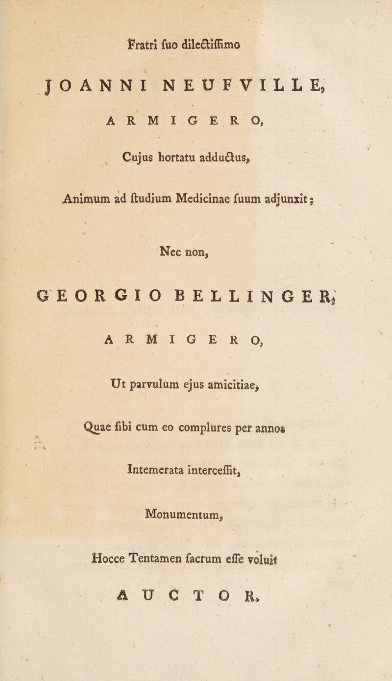 Fratri fuo dile£Hffim© JOANNI N E U F V I L L E9 ARMIGE R Oj Cujus hortatu addu&us. Animum ad Rudium Medicinae fuum adjunxit; \ >• \ Nec non* 6E0R6I0 B E L L I N G E R| ARMIGERO, Ut parvulum ejus amicitiae* Quae fibi cum eo complures per annos «* v i> vl Intemerata interceffit* t Monumentum* _ % Hocce Tentamen facrum efle voluit AUCTOR.