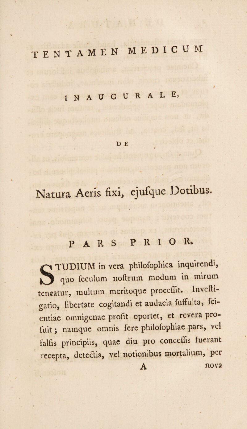 inaugurale. D E Natura Acris fixi, cjufque Dotibus* PARS PRIOR, STUDIUM in vera philofophica inquirendi, quo feculum noftrum modum in mirum teneatur, multum meritoque procellit. Invefti- gatio, libertate cogitandi et audacia fuffuita, fci- entiae omnigenae profit oportet, et revera pro¬ fuit j namque omnis fere philofophiae pars, vel falfis principiis, quae diu pro concedis iueiant recepta, dete£iis, vel notionibus mortalium, per A nova