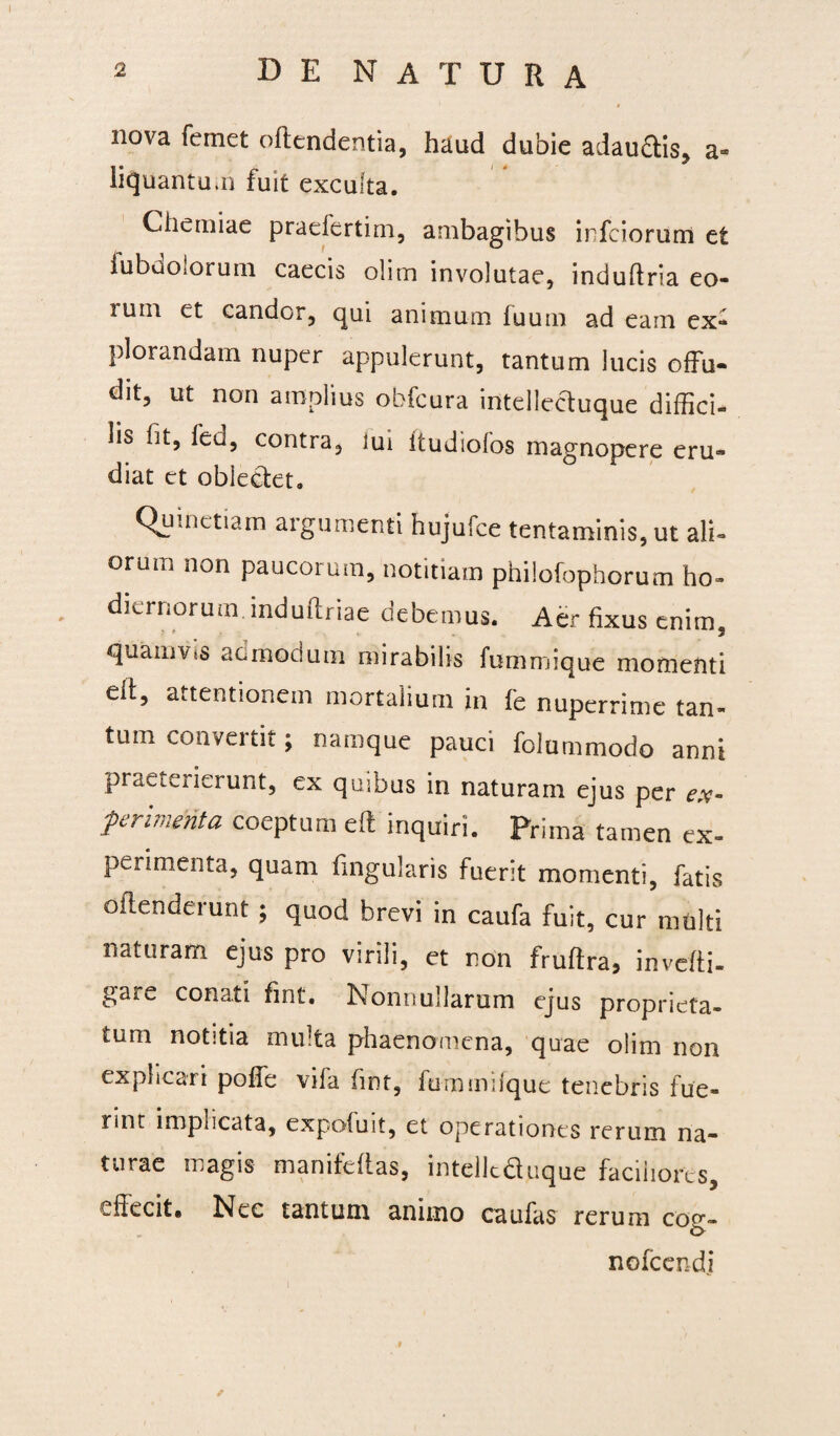 nova femet offendentia, haud dubie adau&is, a* iicjuantu.n fuit exculta. Chemiae praefertim, ambagibus infciorum et iubuOiorum caecis olim involutae, induftria eo- lum et candor, qui animum fuum ad eam ex» plorandam nuper appulerunt, tantum lucis offu¬ dit, ut non amplius obfcura intellectuque diffici¬ lis ht, led, contra, lui ftudiofos magnopere eru¬ diat et oblectet. Quinetiam argumenti hujufce tentaminis, ut ali» orum non paucoium, notitiam philofophorum ho¬ diernorum, induftriae debemus. Aer fixus enim, quamvis admodum mirabilis fummiquc momenti eff, attentionem mortalium in fe nuperrime tan¬ tum convertit; namque pauci folummodo anni praeterierunt, ex quibus in naturam ejus per ex¬ perimenta coeptum eff inquiri. Prima tamen ex¬ perimenta, quam fingularis fuerit momenti, fatis oftenderunt; quod brevi in caufa fuit, cur multi naturam ejus pro virili, et non fruffra, inveffi- gare conati fint. Nonnullarum ejus proprieta¬ tum notitia multa phaenomena, quae olim non explicari poffe vifa fint, fummifque tenebris fue¬ rint impucata, expofuit, et operationes rerum na¬ turae magis manifeftas, intellcduque faciliores, effecit. Nec tantum animo caufas rerum cog- nofcendj