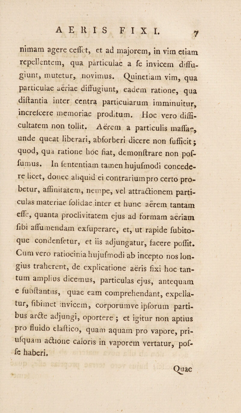 7 ni inani tigere ceffct, et ad majorem, in vim etiam repellentem, qua particulae a fe invicem diffu¬ giunt, mutetur, novimus. Quinetiam vim, qua particulae aeriae diffugiunt, eadem ratione, qua diffantia inter centra particularum imminuitur, increlcere memoriae prodjtum. Hoc vero diffi¬ cultatem non tollit. Aerem a particulis maffae, unde queat liberari, abforberi dicere non fufficit; quod, qua ratione hoc fiat, demonftrare non pof- fumus. In fententiam tamen hujufmodi concede¬ re licet, donec aliquid ei contrarium pro certo pro¬ betur, affinitatem, nempe, vel attradionem parti¬ culas materiae lolidae inter et hunc aerem tantam ede, quanta proclivitatem ejus ad formam aeriam fibi affumendam exfuperare, et, ut rapide fubito- que condenfetur, et iis adjungatur, facere poffit. Cuni vero ratiocinia hujufmodi ab incepto nos lon¬ gius traherent, de explicatione aeris fixi hoc tan¬ tum ampl us dicemus, particulas ejus, antequam e liibffantus, quae eam comprehendant, expella¬ tur, fibimet invicem, corporumve ipforuin parti¬ bus arde adjungi, oportere ; et igitur non aptius pro fluido elaflico, quam aquam pro vapore, pri- ufquarn adione caloris in vaporem vertatur, pof- fe haberi.