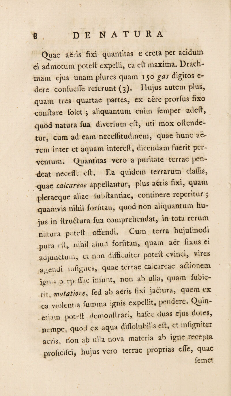 Quae aeris fixi quantitas e creta per acidum ei admotum potdt expelli, ea eft maxima. Drach¬ mam ejus unam plures quam 150 gas digitos e- dere confucffe referunt (3). Hujus autem plus, quam tres quartae partes, ex aere prorfus fixo conflare folet aliquantum enim femper adeft, quod natura fua diverfum eft, uti mox oftende- tur, cum ad eam neceffitudinem, quae hunc ac- rern inter et aquam intereft, dicendam fuerit per¬ ventum. Quantitas vero a puritate terrae pen- deat neceflc eft. Ea quidem terrarum claflis, quae calcar eae appellantur, pms aeris fixi, quam pleraeque aliae lujftantiae, continere repentur j quamvis nihil for fi tau, quod non aliquantum hu¬ jus in ftru&ura fua comprehendat, in tota rerum n .tura poteft offendi. Cum terra hujufmodi pura eft, nihil aliud forfitan, quam aer fixus ei adjunctum, ci non difficulter poteft evinci, vires acendi mfignes, quae terrae ca careae adionem ign s p rp ffae iniunt, non ab ulla, quam fuoie- pt, mutatione, fed ab aeris fixi jadura, quem ex ea violent a fumma ignis expellit, pendere. Qum- etiam poteft Hemonftran, hafce duas ejus dotes, nempe, quod ex aqua drffolubilis eft, et mfigniter acris, rfon ab ulla nova materia ab igne recepta profici ici, hujus vero terrae proprias effe, quae femet