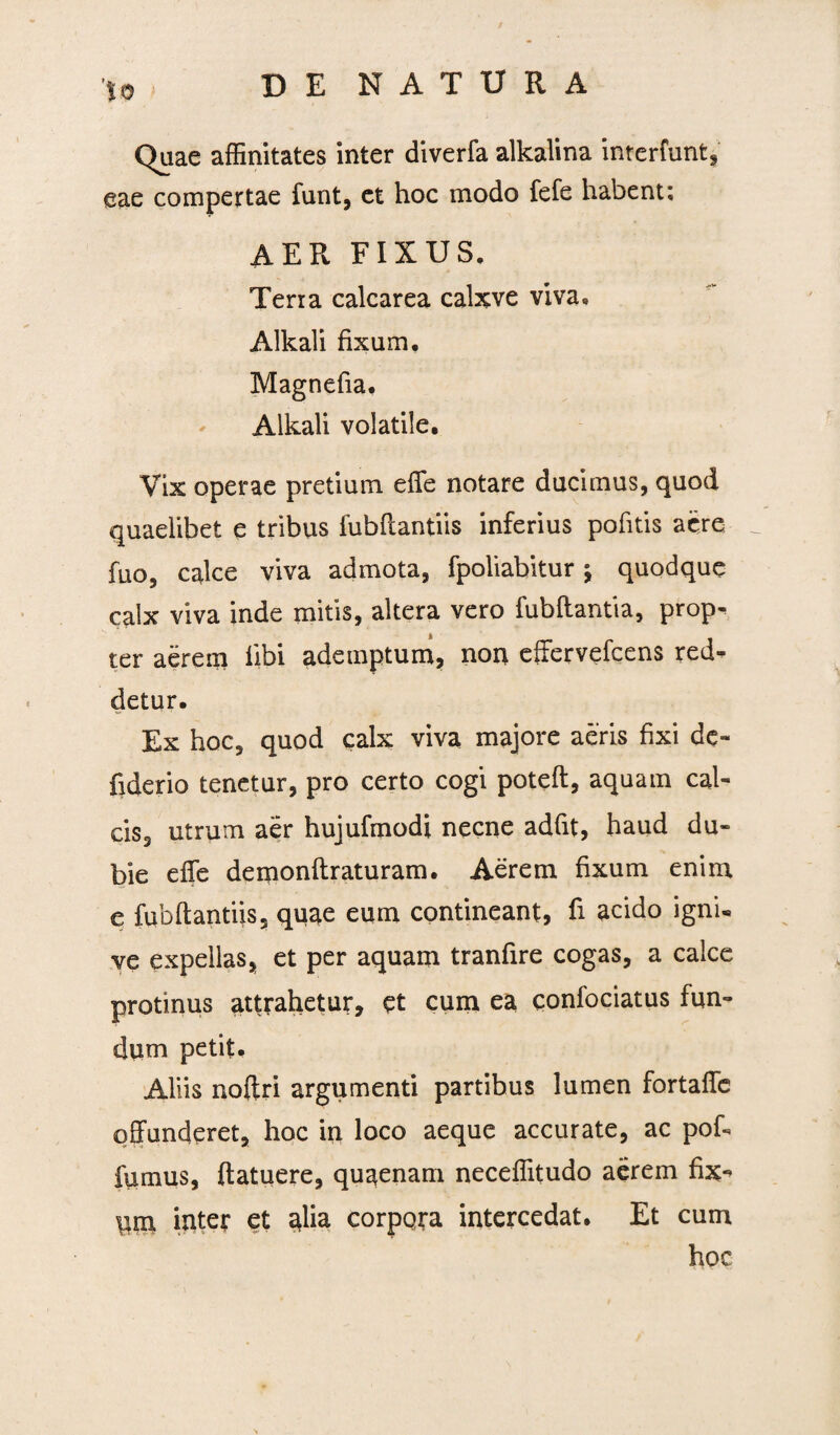 Quae affinitates inter diverfa alkalina interfunt, eae compertae funt, et hoc modo fefe habent; aer fixus, Terra calcarea calxve viva, Alkali fixum. Magnefia. Alkali volatile. Vix operae pretium effe notare ducimus, quod quaelibet e tribus fubflantiis inferius pofitis aere fuo, calce viva admota, fpoliabitur j quodque calx viva inde mitis, altera vero fubflantia, prop¬ ter aerem fibi ademptum, non effervefcens red¬ detur. Ex hoc, quod calx viva majore aeris fixi de- fiderio tenetur, pro certo cogi poteft, aquam cal¬ cis, utrum aer hujufmodi necne adfit, haud du¬ bie effe demonflraturam. Aerem fixum enim e fubflantiis, quae eum contineant, fi acido igni* ve expellas, et per aquam tranfire cogas, a calce protinus attrahetur, et cum ea confociatus fun¬ dum petit. Aliis noftri argumenti partibus lumen fortaffc offunderet, hoc in loco aeque accurate, ac pof- fumus, (latuere, quaenam neceffitudo aerem fix-> pm inter et alia corpora intercedat. Et cum hoc