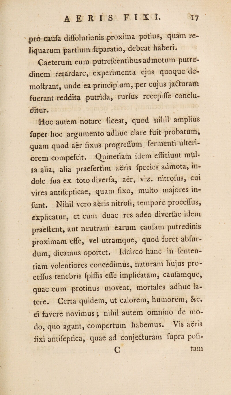 pro caufa diffolutionis proxima potius, quam re¬ liquarum partium feparatio, debeat haberi. Caeterum eum putrefcentibus admotum putre- clinem retardare, experimenta ejus quoque de- moftrant, unde ea principium, per cujus jacturam fuerant reddita putrida, rurfus recepiffe conclu- ditur. Hoc autem notare liceat, quod nihil amplius fuper hoc argumento adhuc clare fuit probatum, quam quod aer fixus progreflum fermenti ulteri¬ orem compefcit. Quinetiam idem efficiunt mul¬ ta alia, alia praefertim aeris fpecies admota, in¬ dole fua ex totodiverfa, aer, viz. nitrofus, cui vires antifcpticae, quam fixo, multo majores in- funt. Nihil vero aeris nitrofi, tempore proceffus, explicatur, et cum duae res adeo diverfae idem praeftent, aut neutram earum caufam putredinis proximam effe, vel utramque, quod foret abfur- dum, dicamus oportet. Idcirco hanc in fenten- tiam volentiores concedimus, naturam hujus pro- ceffus tenebris fpiffis effe implicatam, caufamque, quae eum protinus moveat, mortales adhuc la¬ tere. Certa quidem, ut calorem, humorem, &c. ei favere novimus; nihil autem omnino de mo¬ do, quo agant, compertum habemus. Vis acris fixi antifeptica, quae ad conje&uram fupra pofi- C tam