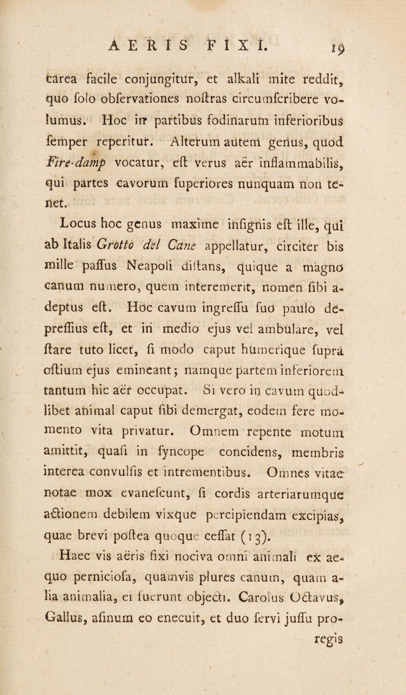 carea facile conjungitur, et allcali inite reddit, quo foio obfervationes noftras circumfcribere vo- lumus. Hoc irr partibus fodinarum inferioribus femper repentur. Alterum autem genus, quod & Fire-damp vocatur, efl verus aer inflammabilis, qui partes cavorum fuperiores nunquam non te¬ net. Locus hoc genus maxime ihfignis eft ille, qui ab Italis Grotto dei Cane appellatur, circiter bis mille palfus Neapoli diltans, quique a magno canum numero, quem interemerit, nomen fibi a- deptus eft. Hdc cavum ingreffu fud paulo de- r- % preflius eft, et iri medio ejus vel ambulare, vel flare tuto licet, fi modo caput humerique fupra oftium ejus emineant; namque partem inferiorem tantum hic aer occupat. Si vero in cavum quod- libet animal caput fibi demergat, eodem fere mo¬ mento vita privatur. Omnem repente motum amittit, quafi in fyncope concidens, membris interea convulfis et intrementibus. Omnes vitae notae mox evanefeunt, fi cordis arteriarumque adionem debilem vixque percipiendam excipias, quae brevi poftea quoque ceffat (13). Haec vis aeris fixi nociva omni animali ex ae¬ quo perniciofa, quamvis plures canum, quam a- lia animalia, ei fuerunt objedi. Carolus Odavus* Gallus, afinum eo enecuit, et duo fervi juflu pro- regis