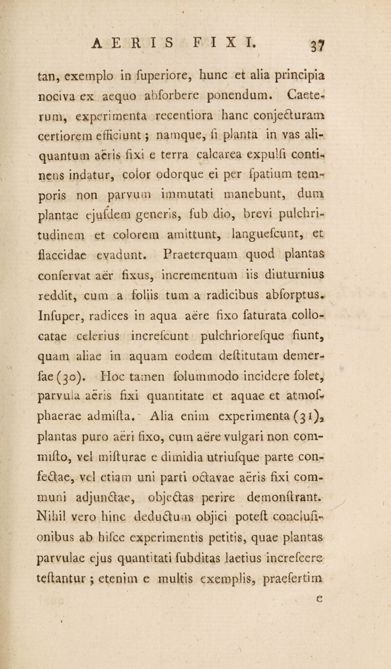 ) tan, exemplo in fuperiore, hunc et alia principia nociva ex aequo abforbere ponendum. Caete- runi, experimenta recentiora hanc conjecturam certiorem efficiunt; namque, fi planta in vas ali¬ quantum aeris fixi e terra calcarea expulli conti¬ nens indatur, color odorque ei per fpatium tem¬ poris non parvum immutati manebunt, dum plantae ejufdem generis, fub dio, brevi pulchri¬ tudinem et colorem amittunt, languefcunt, et flaccidae evadunt. Praeterquam quod plantas confervat aer fixus, incrementum iis diuturnius reddit, cum a foliis tum a radicibus abforptus. Infuper, radices in aqua aere fixo faturata collo¬ catae celerius increfcunt pulchriorefque fiunt, quam aliae in aquam eodem deflitutam demer- fae(3o). Hoc tamen folummodo incidere folet, parvula aeris fixi quantitate et aquae et atmof- phaerae admifta. Alia enim experimenta (31), plantas puro aeri fixo, cum aere vulgari non com¬ mitto, vel mifturae e dimidia utriufque parte con¬ fectae, vel etiam uni parti octavae aeris fixi com¬ muni adjunctae, objeCtas perire demonftrant. Nihil vero hinc deductum objici poteft concluiV onibus ab hifce experimentis petitis, quae plantas parvulae ejus quantitati fubditas laetius increfcere teftantur ; etenim e multis exemplis, praefertim e