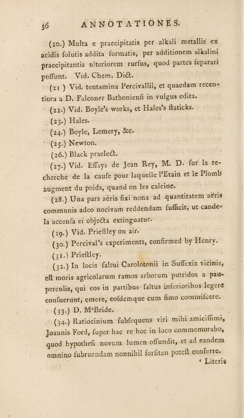 (20.) Multa e praecipitatis per alkali metallis es acidis follitis addita formatis, per additionem alfcalini praecipitantis ulteriorem rurfus, quod paites feparari poliunt. Vid. Chem. Di£t. (21 ) Vid. tentamina Percivallii, et quaedam recen- tiora a D. Falconer Bathonienfi in vulgus edita. (22.) Vid. Boyle’s works, et Hales’s ftaticks, (23.) Hales. (24.) Boyle, Lemery, (25.) Newton. (26.) Black praeleft. (27.) Vid. Elfays de Jeah Rey, M. D. far h re- cherche de la caufe pour laquelle 1’Ftain et lc Plomb augment du poids, quand on les calcine. (28.) Una pars aeris fixi nona ad quantitatem aeris communis adeo nocivam reddendam fufficit, ut cande- la accenfa ei ofaje&a extinguatur, (29.) Vid. Prieflley on air. (30.) PercivaPs experiments, confirmed by Henrv. (3r.) Prieflley. (32.) In locis faltui Carolotonii in SufFexia vicinis* eft moris agricolarum ramos arborum putridos a pau¬ perculis, qui eos in partibus faltus inferioribus legeis confuerunt, emere, eofdemque cum fimo commifcere. (33.) D. M‘Bride. (34.) Ratiocinium fubfequens viri mihi amicifiimf* Joannis Ford, fuper hac re hoc in loco commemorabo, quod hypothefi novum lumen offundit, et ad eandem omnino fubruendam nonnihil forfftan poteft .conferre.. 4 Literis