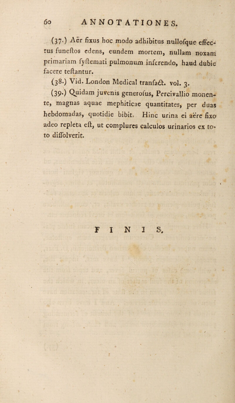 (37.) Aer fixus hoc modo adhibitus nullofque effec¬ tus funeftos ed^ns, eundem mortem, nullam noxam primariam fyftemati pulmonum inferendo, haud dubie facere teflantur. (38.) \id. London Medical tranfa£h vol. 3. (39*) Quidam juvenis generolus, Pereivallio monen¬ te, magnas aquae mephiticae quantitates, per duas hebdomadas, quotidie bibit. Hinc urina ei aere fixo adeo repleta eft, ut complures calculos urinarios ex to¬ to diffolverit. \ \ 1 F I N