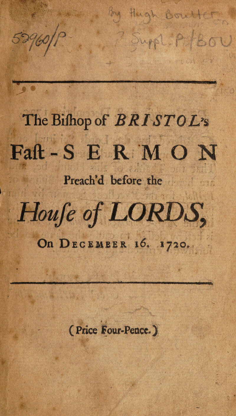 The Bifhopof BRISTOL’S ' ' •' f ‘ X V ;*;>*: . . Faft-S E R M O N Preach’d before the On December i6» 1720, ( Price Four-Peace.)