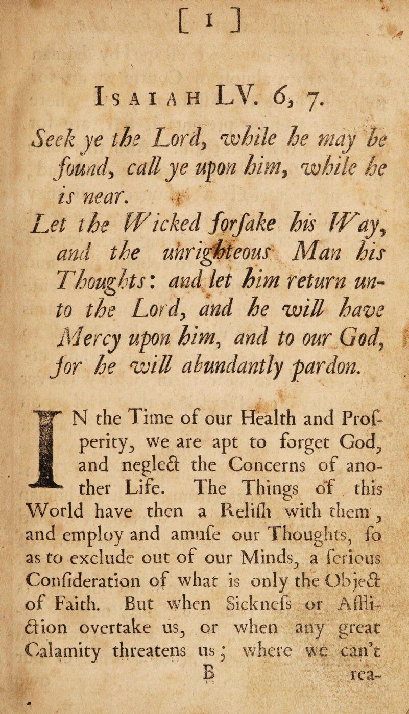 Seek ye the Lord, 'while he may he found, call ye upon him, while he is near. •# Let the Wicked forfake his IVay, and the unrighteous Man his Thoughts: and let him return un¬ to the Lord, and he will have Mercy upon him, and to our God, jor he will abundantly pardon. N the Time of our Health and Prof- perity, we are apt to forget God, and negleft the Concerns of ano¬ ther Life. The Things o'f this World have then a Reliflt with them , and employ and amufe our Thoughts, fo as to exclude out of our Minds., a ferious Confideration of what is only the Object of Faith. But when Sicknefs or Affli¬ ction overtake us, or when any great Calamity threatens us • where we can’t