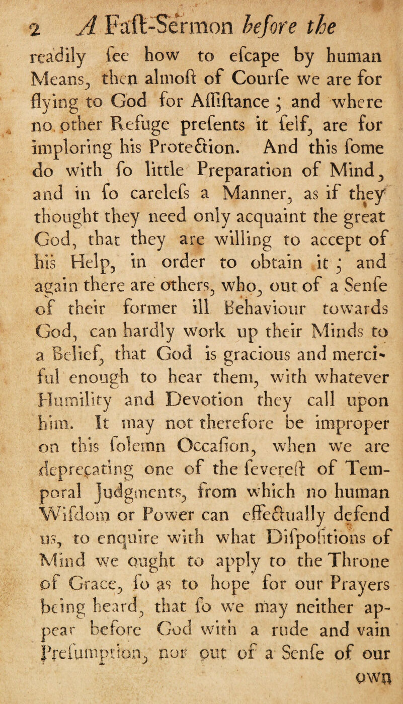 readily lee how to efcape by human Means., then almoft of Courfe we are for flying to God for Afliftance and where no other Refuge prefents it lelf, are for imploring his Protection. And this fome do with fo little Preparation of Mind, and in fo carelefs a Manner, as if they thought they need only acquaint the great God, that they are willing to accept of his Help, in order to obtain it , and again there are others, who, out of a Senfe of their former ill behaviour towards God, can hardly work up their Minds to a Belief, that God is gracious and merci' ful enough to hear them, with whatever Humility and Devotion they call upon him. It may not therefore be improper on this folemn Occafion, when we are deprecating one of the fevered of Tem¬ poral judgments, from which no human Wifdom or Power can efteChially defend us, to enquire with what Difpolitions of Mind we ought to apply to the Throne of Grace, io as to hope for our Prayers being heard, that fo we may neither ap¬ pear before God with a rude and vain Prefumption, nor out of a Senfe of our own