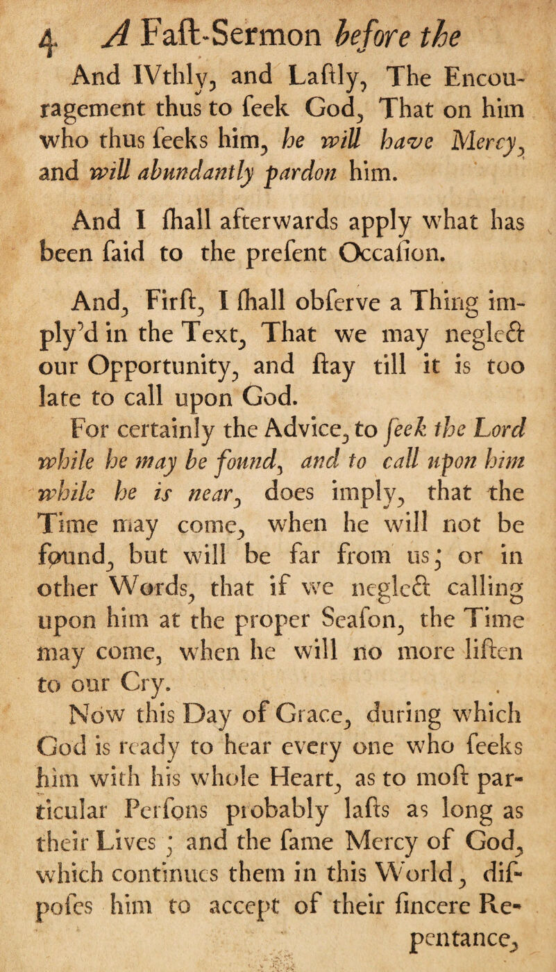 And IVthly, and Laftly, The Encou¬ ragement thus to feek God, That on him who thus leeks him, he will have Mercy and will abundantly pardon him. And I fliall afterwards apply what has been faid to the prefent Occafion. And, Firft, I (hall obferve a Thing im- ply’d in the Text, That we may neglcft our Opportunity, and ftay till it is too late to call upon God. For certainly the Advice, to feek the Lord while he may be found, and to call upon him while he is neary does imply, that the Time may come, when he will not be fpund, but will be far from us; or in other Words, that if we negleft calling upon him at the proper Seafon, the Time may come, when he will no more liften to our Cry. , Now this Day of Grace, during which God is ready to hear every one who feeks him with his whole Heart, as to mod par¬ ticular Perfons probably lafts as long as their Lives ; and the fame Mercy of God, which continues them in this World, dif- poles him to accept of their lincere Re¬ pentance,