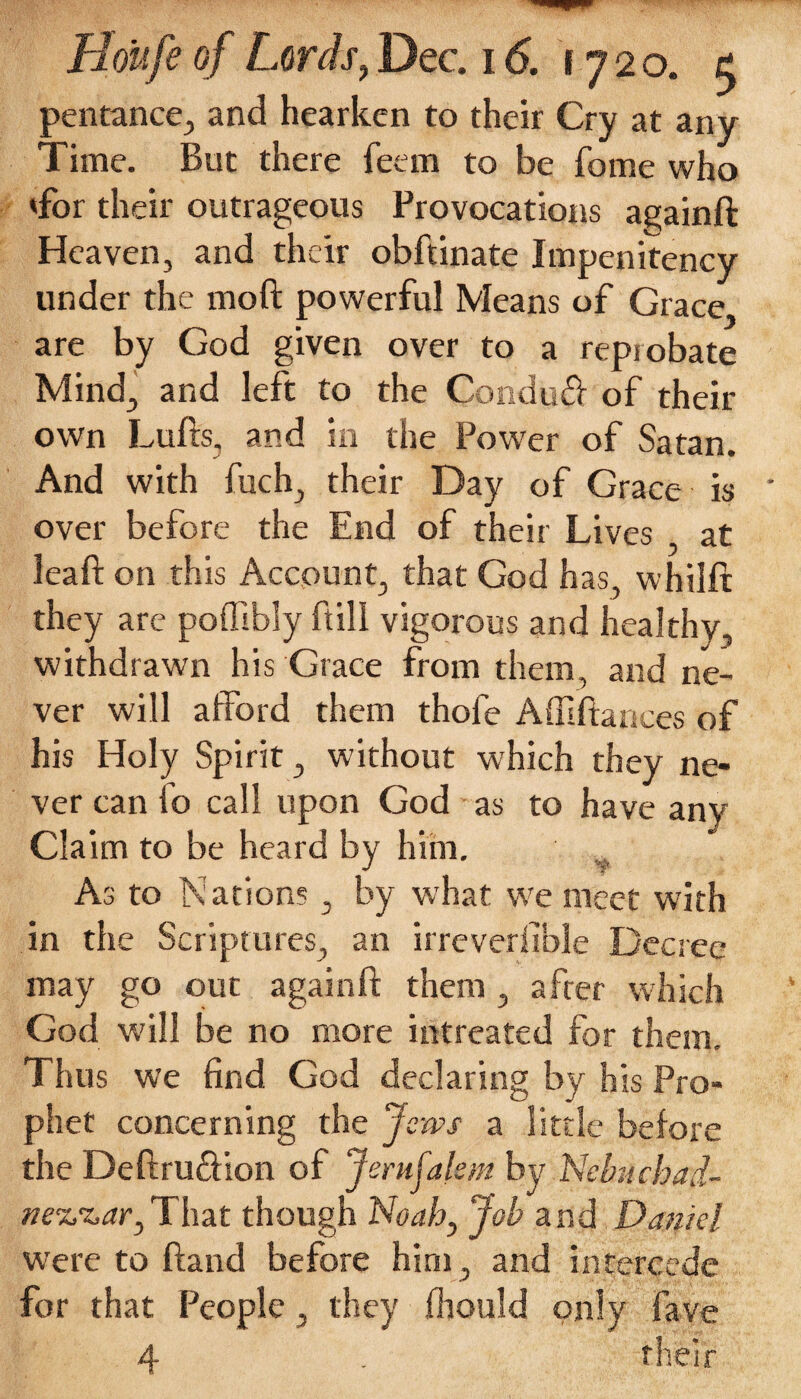 pentance, and hearken to their Cry at any Time. But there feem to be fome who Tor their outrageous Provocations againft Heaven, and their obftinate Impenitency under the moft powerful Means of Grace, are by God given over to a reprobate Mind, and left to the Condud of their own Lufts, and in the Power of Satan. And with fuch, their Day of Grace is ' over before the End of their Lives at leaf on this Account, that God has, whilft they are poffibly fill vigorous and healthy, withdrawn his Grace from them, and ne¬ ver will afford them thofe Affiftaaces of his Holy Spirit, without which they ne¬ ver can fo call upon God as to have any Claim to be heard by him. As to Nations, by what we meet with in the Scriptures, an irreversible Decree may go out againft them , after which God will be no more intreated for them. Thus we find God declaring by his Pro¬ phet concerning the Jews a little before the Deftrudion of Jerujalem by Nebuchad- ne^ar,That though Noah, Job and Daniel were to ftand before him, and intercede for that People, they Should only fave 4 . their