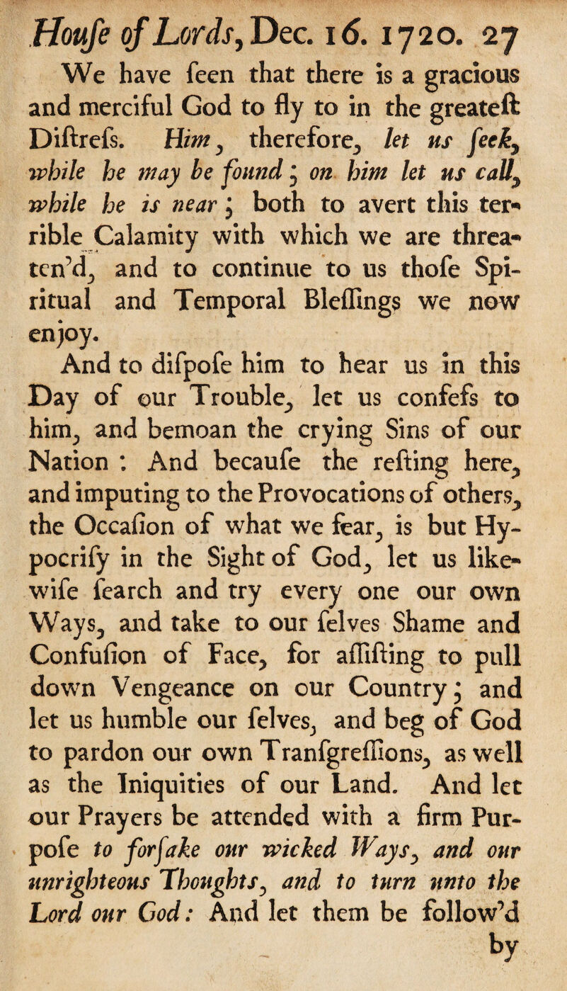 We have Teen that there is a gracious and merciful God to fly to in the greateft Diftrefs. Him, therefore, let us feck, while he may be found; on him let us call, while he is near j both to avert this ter¬ rible Calamity with which we are threa¬ ten’d, and to continue to us thofe Spi¬ ritual and Temporal Bleflings we now enjoy. And to difpofe him to hear us in this Day of ©ur Trouble, let us confefs to him, and bemoan the crying Sins of our Nation *. And becaufe the refting here, and imputing to the Provocations of others, the Occafion of what we fear, is but Hy- pocrify in the Sight of God, let us like- wife fearch and try every one our own Ways, and take to our felves Shame and Confufion of Face, for aflifting to pull down Vengeance on our Country j and let us humble our felves, and beg of God to pardon our own Tranfgrefllons, as well as the Iniquities of our Land. And let our Prayers be attended with a firm Pur- pofe to for fake our wicked Ways, and our unrighteous Thoughts, and to turn unto the Lord our Cod: And let them be follow’d by