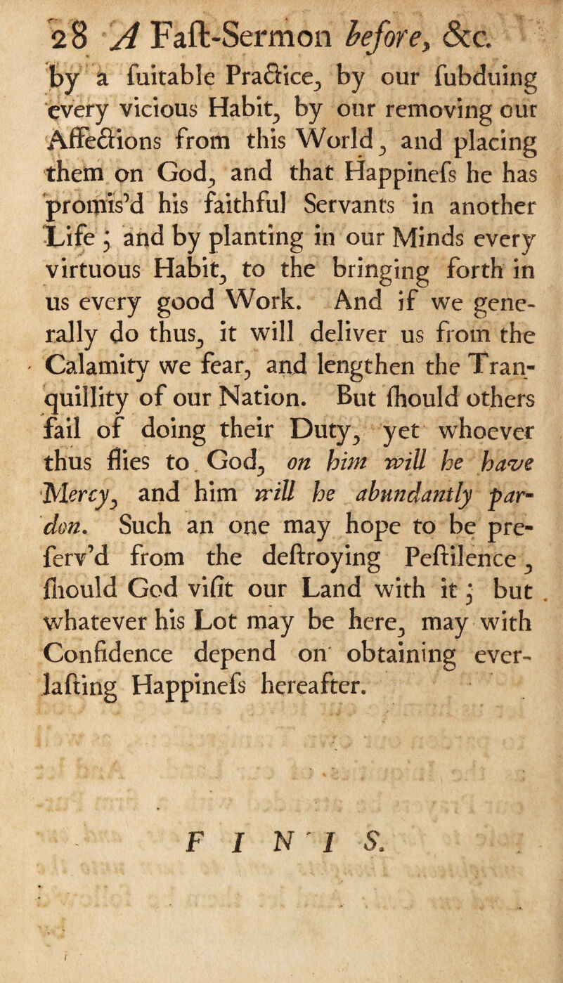 by a fuitable Pra&ice, by our fubduing every vicious Habit, by our removing our Affe&ions from this World, and placing them on God, and that Happinefs he has promis’d his faithful Servants in another Life j and by planting in our Minds every virtuous Habit, to the bringing forth in us every good Work. And if we gene¬ rally do thus, it will deliver us from the Calamity we fear, and lengthen the Tran¬ quillity of our Nation. But fhould others fail of doing their Duty, yet whoever thus flies to God, on hint will he have Mercy, and him will he abundantly par¬ don. Such an one may hope to be pre- ferv’d from the deftroying Peftilence, fhould God vifit our Land with it, but , whatever his Lot may be here, may with Confidence depend on obtaining ever- lafting Happinefs hereafter. F I N ' I S.
