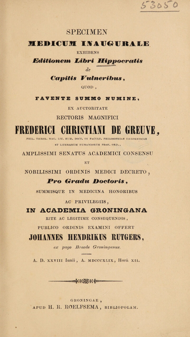 SPECIMEN mSDlCIJlI IJVAlJOlJltAlLX:. EXHIBENS JEMtionem JjiJbri Mtippocr€€tis de Capitis Vulnerilbus i QUOD , FAVENTS SUMiaO NUUXXNF, EX AUCTOBITATE RECTORIS MAGNIFICI FREDERICI CHRISTIAIVI DE GREUVE^ PIIIL. THEOR. MAG. LIT, HUM· DOCT. TN FACULT. PHILOSOPHIAE THEORKTICAE KT LITERARUM HUMANIORUM PROF. ORD. , AMPLISSIMI SENATUS ACADEMICI CONSENSU KT NOBILISSIMI ORDINIS MEDICI DECRETO^ JPro Gradu M^octoris 9 SUMMISQUE IN MEDICINA HONORIBUS AC PRIVILEGIIS, IN ACADEMIA GRONINGANA RITE AC LEGITIME CONSEQUENDIS , PUBLICO ORDINIS EXAMINI OFFERT JOHAMES HEADRIKUS KlIT»EltS, ex pago Breede Groningamis. A. D. XXVIII lunii, A. mdcccxlix, Hora xii. -- GRONINGAE , 'apud H. R. ROELFSEMA , bibliopolam.