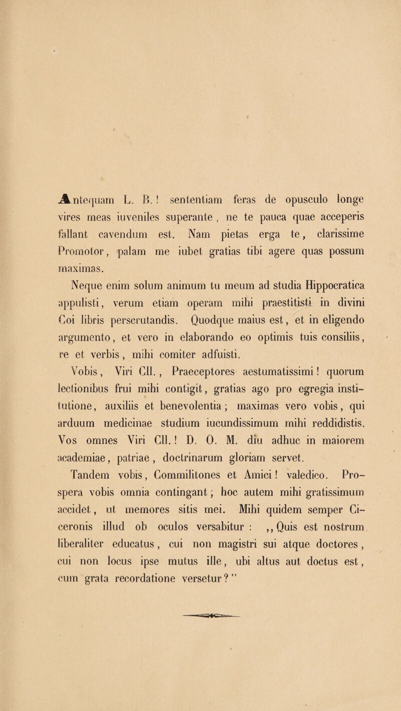 A ntequam L. B. ! sententiam feras de opusculo longe vires meas iuveniles superante , ne te pauca quae acceperis fallant cavendum est. Nam pietas erga te, clarissime Promotor, palam me iubet gratias tibi agere quas possum maximas. Neque enim solum animum tu meum ad studia Hippocratica appulisti, verum etiam operam mihi praestitisti in divini Coi libris perscrutandis. Quodque maius est, et in eligendo argumento, et vero in elaborando eo optimis tuis consiliis, re et verbis, mihi comiter adfuisti. Vobis, Viri Cll., Praeceptores aestumatissimi! quorum lectionibus frui mihi contigit, gratias ago pro egregia insti¬ tutione , auxiliis et benevolentia ; maximas vero vobis, qui arduum medicinae studium iucundissimum mihi reddidistis. Vos omnes Viri Cll.! D. 0. M. diu adhuc in maiorem academiae, patriae, doctrinarum gloriam servet. Tandem vobis, Commilitones et Amici! valedico. Pro¬ spera vobis omnia contingant; hoc autem mihi gratissimum accidet, ut memores sitis mei. Mihi quidem semper Ci¬ ceronis illud ob oculos versabitur : ,, Quis est nostrum liberaliter educatus, cui non magistri sui atque doctores, cui non locus ipse mutus ille, ubi altus aut doctus est, cum grata recordatione versetur?”