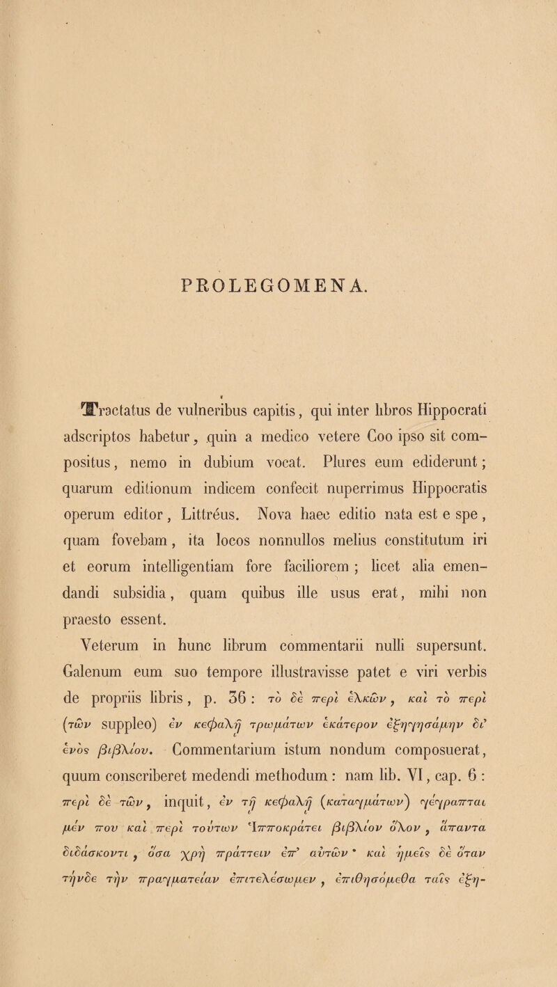 PROLEGOMENA. tractatus de vulneribus capitis, qui inter libros Hippocrati adscriptos habetur, quin a medico vetere Coo ipso sit com¬ positus , nemo in dubium vocat. Plures eum ediderunt; quarum editionum indicem confecit nuperrimus Hippocratis operum editor , Littreus. Nova haec editio nata est e spe , quam fovebam, ita locos nonnullos melius constitutum iri et eorum intelligentiam fore faciliorem ; licet alia emen¬ dandi subsidia, quam quibus ille usus erat, mihi non praesto essent. Veterum in hunc librum commentarii nulli supersunt. Galenum eum suo tempore illustravisse patet e viri verbis de propriis libris , p. 56 : το <7repl €\κων, καΐ το ττβρί {ρτων suppleo) ev κβφαΧ·^ Ύρωμάτων εκάτβρον 6ξη<^ησάμην dt* evo9 βιβλίου. Commentarium istum nondum composuerat, quum conscriberet medendi methodum : nam lib. VI, cap. 6 : Trepl Se Ίων, inquit, eV t/J κβφαΧ'^ (^καΊα^^μάτων^ r^e<ypa7rrat μεν τΓον και ττβρι τούτων Ιτγτγ ο κρατεί βιβΧίον οΧον j απαντα SiSaaKovTi , οσα χρή ττράττειν eV’ αυτών * και ημεΪ9 Se όταν TTjvSe την ττραηματειαν εττιτεΧεσωμεν , εττιθησόμεθα ταΪ9 έξη-