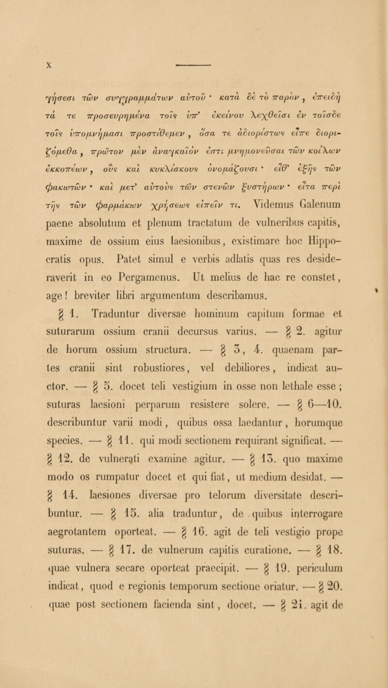 f^Tjaeai των σν^^^ραμμάτων αντοΰ * κατα Se το τταρην , eTreiSrj τά Τ6 ττροσβνρημενα τοί? νττ’ eicecvov Χε-χ^θεΐσι ev τοΐσδβ τοί? ντΓομνημασί 7Γροστίθ€μβν , οσα tg αόιορίστω^ ^rre Stopi- ζόμβθα y ττρώτον μεν άνα^{κα76ν εατι μνημονενσαι των κοίΧων εκκοττεων, ovs και κυκΧι'σκον^ ονομάζονσι ' είθ’ των φακωτών * και μετ’ αντου^ τών στενών ξυστηρων * είτα ττερι τ?μ των φαρμάκων 'χμησεω^ εΙττεΊν τι. Videmus Galenum paene absolutum et plenum tractatum de vulneribus capitis, maxime de ossium eius laesionibus, existimare hoc Hippo¬ cratis opus. Patet simul e verbis adlatis quas res deside¬ raverit in eo Pergamenus. Ut melius de hac re constet, \ age! breviter libri argumentum describamus. § 1. Traduntur diversae hominum capitum formae et suturarum ossium cranii decursus varius. — § 2. agitur de horum ossium structura. — § 3, 4. quaenam par¬ tes cranii sint robustiores, vel debiliores, indicat au¬ ctor. — g 3. docet teli vestigium in osse non lethale esse ; suturas laesioni perparum resistere solere. — § 6—10. describuntur varii modi, quibus ossa laedantur, horumque species. — § 11. qui modi sectionem requirant significat. — g 12. de vulnerati examine agitur. — §13. quo maxime modo os rumpatur docet et qui fiat, ut medium desidat. — § 14. laesiones diversae pro telorum diversitate descri¬ buntur. — § alia traduntur, de .quibus interrogare aegrotantem oporteat. — § 10· agh de teli vestigio prope suturas. — § 17. de vulnerum capitis curatione. — § 18. quae vulnera secare oporteat praecipit. — g 19. periculum indicat, quod e regionis temporum sectione oriatur. — g 20. quae post sectionem facienda sint, docet. — § 21. agit de