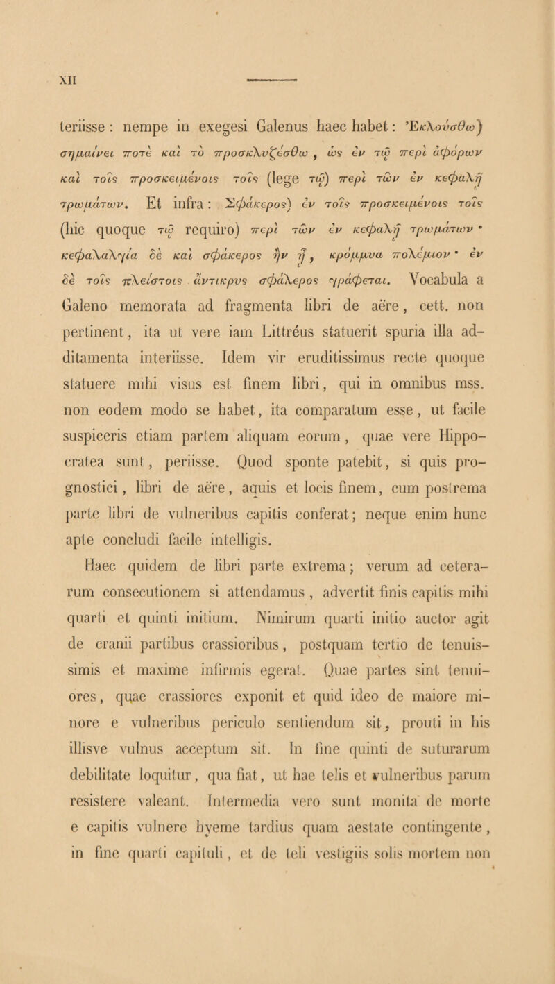 leriisse; nempe in exegesi Galenus haec habet: ΈκΧουσθω^ σηιχαίι/eL ττοΊβ και το 7Γ()οσκ\νζβσΘω , ώ? eu τω ττβρί άφόρων και 7069 ττροσκειμ,βνοι^ τοί9 (lege τώ) ττβρί τωρ eu KeCpaXij τpωpiάτωu, Et infra : ^(^aKepos') eu τοί9 TrpoaKeipieuoi^ τοί9 (hic quoque τω requiro) Trepl rwu eu KeCpaXyJ Tpu}p.aTwu · Ke<pa\a\'^ia he καί σφάκ€ρο<ί ην rj, κρόμμνα 7ΓoXeμιou ’ eu de 7069 7Γλ66θ·7θ69 uu7iKpv9 σφaK,epo<} (■^ράφβται. Vocabula 3 Galeno memorata ad fragmenta libri de aere, cett. non pertinent, ita ut vere iam Littreus statuerit spuria illa ad¬ ditamenta interiisse. Idem vir eruditissimus recte quoque statuere mihi visus est finem libri, qui in omnibus mss. non eodem modo se habet, ita comparatum esse, ut facile suspiceris etiam partem aliquam eorum , quae vere Hippo- cratea sunt, periisse. Quod sponte patebit, si quis pro¬ gnostici, libri de aere, aauis et locis finem, cum posirema parte libri de vulneribus capitis conferat; neque enim hunc apte concludi facile intelligis. Haec quidem de libri parte extrema; verum ad cetera¬ rum consecutionem si attendamus , advertit finis capitis mihi quarti et quinti initium. Nimirum quarti initio auctor agit de cranii partibus crassioribus, postquam tertio de tenuis¬ simis et maxime infirmis egerat. Quae partes sint tenui¬ ores , quae crassiores exponit et quid ideo de maiore mi¬ nore e vulneribus periculo sentiendum sit^ prouti in his illisve vulnus acceptum sit. In fine quinti de suturarum debilitate loquitur, qua fiat, ut hae telis et vulneribus parum resistere valeant. Intermedia vero sunt monita de morte e capitis vulnere hyeme tardius quam aestate contingente, in fine quarti capituli , et de teli vestigiis solis mortem non