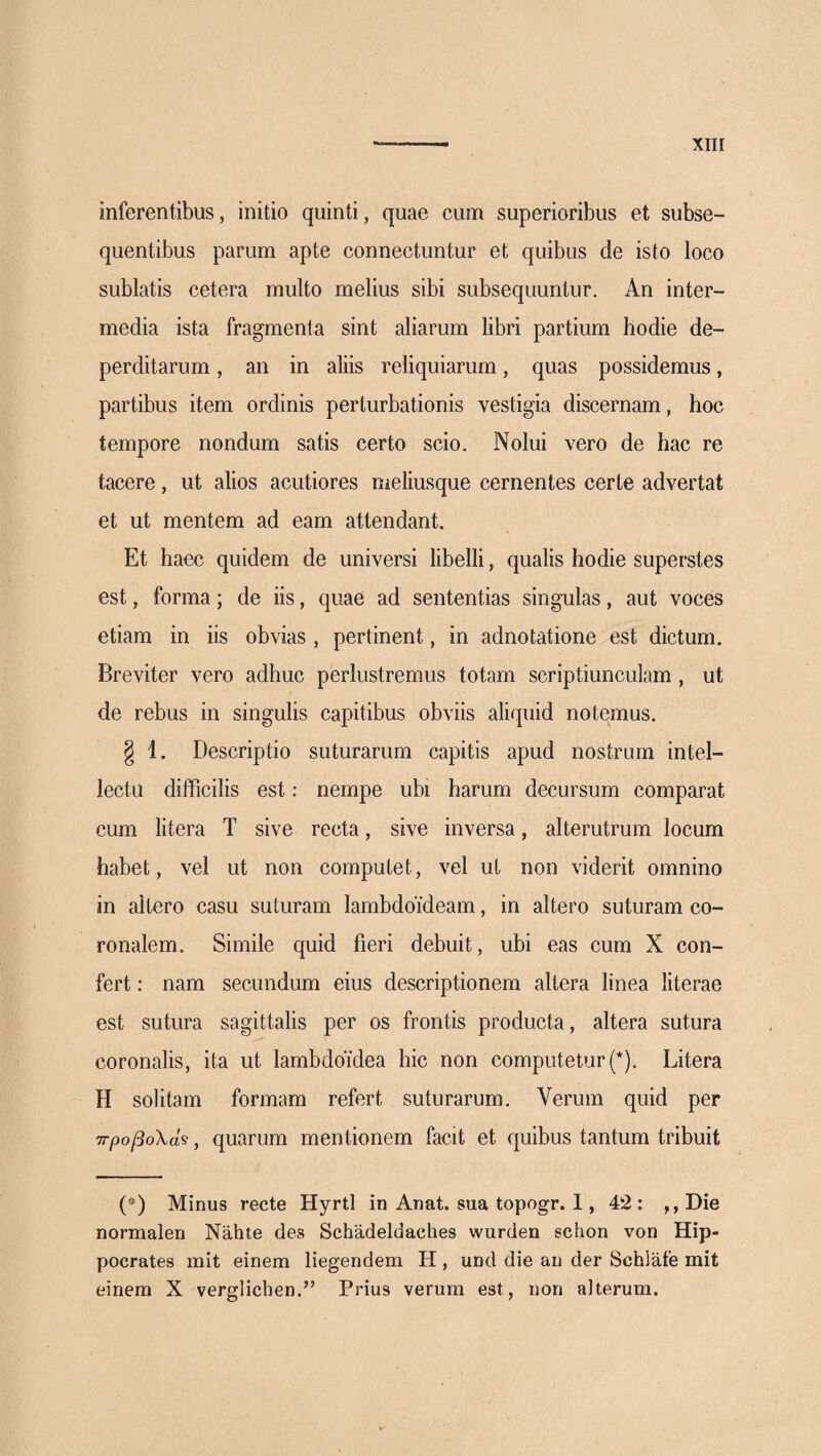 inferentibus, initio quinti, quae cum superioribus et subse- quentibus parum apte connectuntur et quibus de isto loco sublatis cetera multo melius sibi subsequuntur. An inter¬ media ista fragmenta sint aliarum libri partium hodie de¬ perditarum , an in aliis reliquiarum, quas possidemus, partibus item ordinis perturbationis vestigia discernam, hoc tempore nondum satis certo scio. Nolui vero de hac re tacere, ut alios acutiores meliusque cernentes certe advertat et ut mentem ad eam attendant. Et haec quidem de universi libelli, qualis hodie superstes est, forma; de iis, quae ad sententias singulas, aut voces etiam in iis obvias , pertinent, in adnotatione est dictum. Breviter vero adhuc perlustremus totam scriptiunculam , ut de rebus in singulis capitibus obviis aliquid notemus. § 1. Descriptio suturarum capitis apud nostrum intel¬ lectu difficilis est: nempe ubi harum decursum comparat cum litera T sive recta, sive inversa, alterutrum locum habet, vel ut non computet, vel ut non viderit omnino in altero casu suturam lambdoideam, in altero suturam co¬ ronalem. Simile quid fieri debuit, ubi eas cum X con¬ fert : nam secundum eius descriptionem altera linea literae est sutura sagittalis per os frontis producta, altera sutura coronalis, ita ut lambdoidea hic non computetur {*). Litera H solitam formam refert suturarum. Verum quid per ττροβοΧά^, quarum mentionem facit et quibus tantum tribuit (Ά Minus recte Hyrtl in Anat. sua topogr. 1, 42: ,,Die normalen Nahte des Schadeldaches wurden schon von Hip¬ pocrates mit einem liegendem H, und die an der Schlafe mit einera X verglicben.” Prius verum est, non alterum.