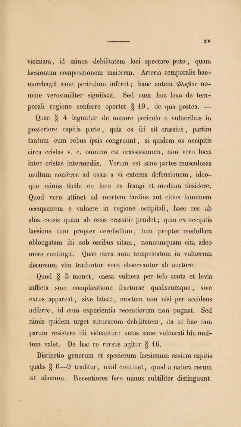 viciniam, id minus debilitatem loci spectare puto, quam laesionum compositionem maiorem. Arteria temporalis hae- \ morrhagia sane periculum inferet; hanc autem φλββό^ no¬ mine verosimiliter significat. Sed cum hoc loco de tem¬ porali regione conferre oportet § 19, de qua postea. — Quae § 4 leguntur de minore periculo e vulneribus in posteriore capitis parte, quia os ibi sit crassius, partim tantum cum rebus ipsis congruunt, si quidem os occipitis circa cristas v. c. omnino est crassissimum, non vero locis inter cristas intermediis. Verum est sane partes musculosas multum conferre ad ossis a vi externa defensionem, ideo- que minus facile eo loco os frangi et medium desidere. Quod vero attinet ad mortem tardius aut citius hominem occupantem e vulnere in regione occipitali, haec res ab aliis causis quam ab ossis crassitie pendet; quin ex occipitis laesione tum propter cerebellum, tum propter medullam oblongatam ibi sub ossibus sitam, nonnumquam cita adeo mors contingit. Quae circa anni tempestatum in vulnerum decursum vim traduntur vere observantur ab auctore. Quod g 5 monet, caesa vulnera per tela acuta et levia inflicta sine complicatione fracturae qualiscumque, sive extus appareat, sive lateat, mortem non nisi per accidens adferre, id cum experientia recentiorum non pugnat. Sed nimis quidem urget suturarum debilitatem, ita ut hae tam parum resistere illi videantur: aetas sane vulnerati hic mul¬ tum valet. De hac re rursus agitur § 16. Distinctio generum et specierum laesionum ossium capitis qualis g 6—9 traditur, nihil continet, quod a natura rerum sit alienum. Recentiores fere minus subtiliter distinguunt.