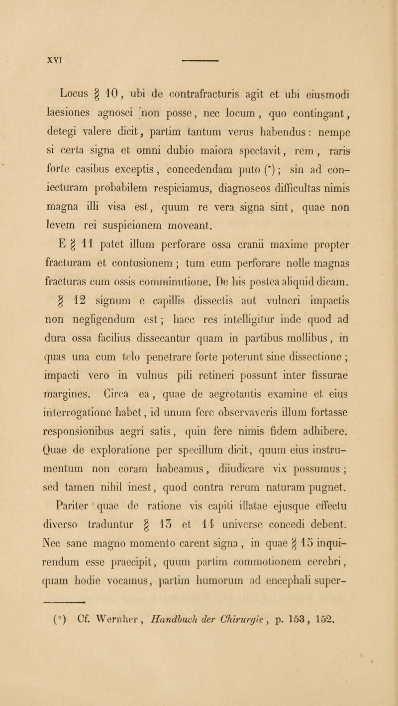 Locus g 10, ubi de contrafracturis agit et ubi eiusmodi laesiones agnosci 'non posse, nec locum , quo contingant, detegi valere dicit, partim tantum verus habendus: nempe si certa signa et omni dubio maiora spectavit, rem , raris forte casibus exceptis, concedendam puto (*); sin ad con- iecturam probabilem respiciamus, diagnoseos difficultas nimis magna illi visa est, quum re vera signa sint, quae non levem rei suspicionem moveant. E § 11 patet illum perforare ossa cranii maxime propter fracturam et contusionem; tum eum perforare nolle magnas fracturas cum ossis comminutione. De liis postea aliquid dicam. § 12 signum e capillis dissectis aut vulneri impactis non negligendum est; haec res intelligitur inde quod ad dura ossa facilius dissecantur quam in partibus mollibus, in quas una cum telo penetrare forte poterunt sine dissectione ; impacti vero in vulnus pili retineri possunt inter fissurae margines. Circa ea, quae de aegrotantis examine et eius interrogatione habet, id unum fere observaveris illum fortasse responsionibus aegri satis, quin fere nimis fidem adhibere. Quae de exploratione per specillum dicit, quum eius instru¬ mentum non coram habeamus, diiudicare vix possumus; sed tamen nihil inest, quod contra rerum naturam pugnet. Pariter quae de ratione vis capiti illatae ejusque effectu diverso traduntur § 13 et 11 universe concedi debent. Nec sane magno momento carent signa , in quae §15 inqui¬ rendum esse praecipit, quum partim commotionem cerebri, quam hodie vocamus, partim humorum ad encephali super- (’*) Cf. Wernher, Handhuch der Chirurgie ^ p. 153, 152.