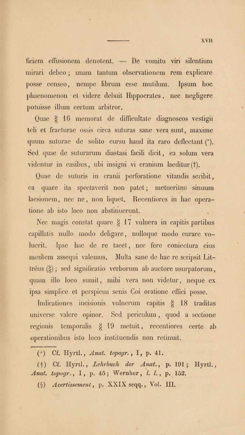 χνιι ficiem eifusioneni denotent. — De vomitu viri silentium mirari debeo; unam tantum observationem rem explicare posse censeo, nempe librum esse mutilum. Ipsum hoc phaenomenon et videre debuit Hippocrates, nec negligere potuisse illum certum arbitror. Quae § 16 memora 1 de difficultate diagnoseos vestigii teli et fracturae ossis circa suturas sane vera sunt, maxime quum suturae de solito cursu haud ita raro deflectant (*). Sed quae de suturarum diastasi facili dicit, ea solum vera videntur in casibus , ubi insigni vi cranium laeditur (t). Quae de suturis in cranii perforatione vitandis scribit, ea quare ita spectaverit non patet; metueritne sinuum laesionem, nec ne, non liquet. Recentiores in hac opera¬ tione ab isto loco non abstinuerunt. > , Nec magis constat quare § 17 vulnera in capitis partibus capillatis nullo modo deligare, nulloque modo curare vo¬ luerit. Ipse hac de re tacet, nec fere coniectura eius mentem assequi valemus. Mulla sane de hac re scripsit Lit- treus (§); sed significatio verborum ab auctore usurpatorum, quam illo loco sumit, mihi vera non videtur, neque ex ipsa simplice et perspicua senis Coi oratione effici posse. Indicationes incisionis vulnerum capitis g 18 traditas universe valere opinor. Sed periculum, quod a sectione regionis temporalis g 19 metuit, recentiores certe ab operationibus isto loco instituendis non retinuit. (*) Cf. Hyrtl., Anat. topogr,, I, p. 41. (f) Cf. Hyrtl., Lehrbuch der Anat. ^ p. 191; Hyrtl., Anat. topogr., I, p. 45; Wernher, l. l,, p. 152. (§) Avertissement, p. XXIX seqq., Vol. HI.
