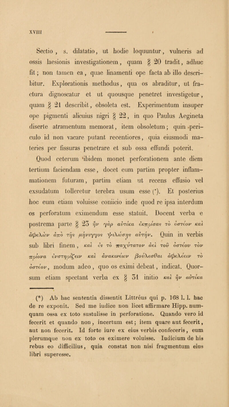 χνΐίΐ I Sectio , s, dilatatio, ut hodie loquuntur, vulneris ad ossis laesionis investigationem, quam § 20 tradit, adhuc fit; non tamen ea, quae linamenti ope facta ah illo descri¬ bitur. Explorationis methodus, qua os abraditur, ut fra¬ ctura dignoscatur et ut quousque penetret investigetur, quam § 2l describit, obsoleta est. Experimentum insuper ope pigmenti alicuius nigri § 22, in quo Paulus Aegineta diserte atramentum memorat, item obsoletum; quin .peri¬ culo id non vacare putant recentiores, quia eiusmodi ma¬ teries per fissuras penetrare et sub ossa effundi poterit. Quod ceterum ‘ibidem monet perforationem ante diem tertium faciendam esse, docet eum partim propter inflam¬ mationem futuram, partim etiam ut recens effusio vel exsudatum tolleretur terebra usum esse (* *). Et posterius hoc eum etiam voluisse coniicio inde quod re ipsa interdum os perforatum eximendum esse statuit. Docent verba e postrema parte ^ 23 ην <^ap αντίκα βκητρίσα^ το υστεον και αφεΧων άτιο τψ μήνΐ'^^^ο^ λίτίλ,ώση'ί αντήρ. Quin in verbis c J sub libri finem , καΐ is το ττα^ντατορ άεΐ 70V οστεον τορ ττρίορα ερστηρίζειρ και άρακιρεωρ βονΧεσθαι αφεΧεειρ το οστέορ, modum adeo , quo os eximi debeat, indicat. Quor¬ sum etiam spectant verba ex § 31 initio καΐ ηρ αντίκα « (*) Ab hac sententia dissentit Littreus qui p. 168 1, 1. hac de re exponit. Sed me iudice non licet affirmare Hipp. num- quam ossa ex toto sustulisse in perforatione. Quando vero id fecerit et quando non, incertum est; item quare aut fecerit, aut non fecerit. Id forte iure ex eius verbis confeceris, eum plerumque non ex toto os eximere voluisse. ludicium de his rebus eo difficilius, quia constat non nisi fragmentum eius libri superesse.