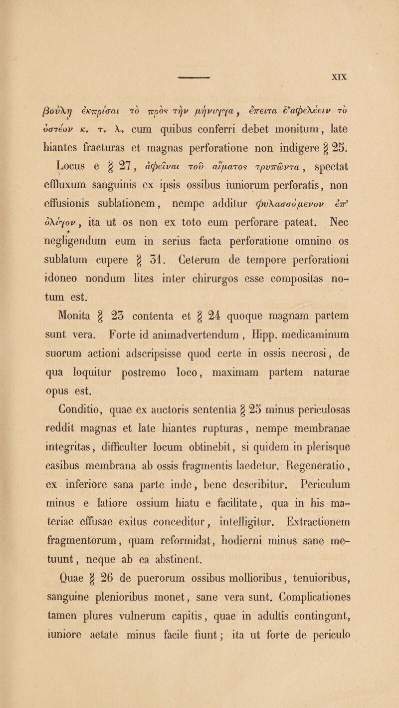 βον\^ έκηχ^ίσαι to προν την μήνίηηα y errena δ’αφεΧεειν το οστεον κ. τ. λ. cum quibus conferri debet monitum, late hiantes fracturas et magnas perforatione non indigere g 25. Locus e § 27 , άφεΐναο του αίματος τρνττωντα , Spectat effluxum sanguinis ex ipsis ossibus iuniorum perforatis, non effusionis sublationem, nempe additur φυλασσόμενου eV’ οΧίηον, ita ut os non ex toto eum perforare pateat. Nec ♦ negligendum eum in serius facta perforatione omnino os sublatum cupere § 31. Ceterum de tempore perforationi idoneo nondum lites inter chirurgos esse compositas no¬ tum est. Monita § 23 contenta et § 24 quoque magnam partem sunt vera. Forte id animadvertendum , Hipp. medicaminum suorum actioni adscripsisse quod certe in ossis necrosi, de qua loquitur postremo loco, maximam partem naturae opus est. Conditio, quae ex auctoris sententia g 25 minus periculosas reddit magnas et late hiantes rupturas, nempe membranae integritas, difficulter locum obtinebit, si quidem in plerisque casibus membrana ab ossis fragmentis laedetur. Regeneratio, ex inferiore sana parte inde, bene describitur. Periculum minus e latiore ossium hiatu e facilitate, qua in his ma¬ teriae effusae exitus conceditur, intelligitur. Extractionem fragmentorum, quam reformidat, hodierni minus sane me¬ tuunt , neque ab ea abstinent. Quae § 26 de puerorum ossibus mollioribus, tenuioribus, sanguine plenioribus monet, sane vera sunt. Complicationes tamen plures vulnerum capitis, quae in adultis contingunt, iuniore aetate minus facile fiunt; ita ut forte de periculo