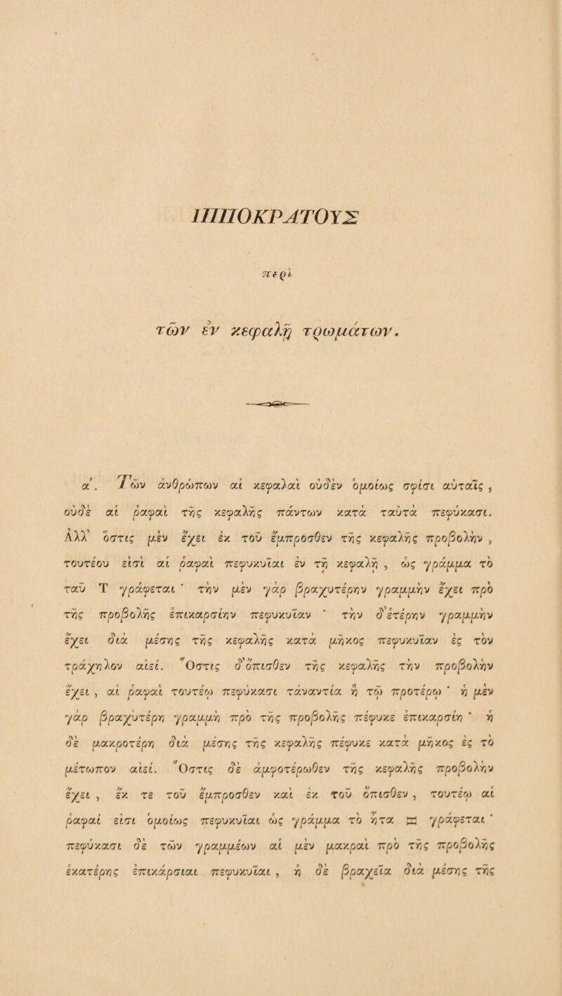 ΐηΠΟΚΡΛΤΟΥΣ TtfQl των εν κεφαλή τ^ωμάτων, α· . 7ών ανθρώπων αί κεψα^αϊ ου^εν ορ,οίως σψίσι αύταις , ού^ε αί patpai της κεφαλής πάντων κατά ταύτά πεψύν.ασι. Αλλ’ οστις ρ,εν εχει εκ τού έμπροσθεν της κεφαλής προβολήν , τουτέου εισι αί ραψαΐ πε^υκυιαί εν τη κεφαλή , ώς ypάμμa. το ταυ Τ φράφεται  την μεν yap βραχυτέργιν φραριριην ε^εί προ της προβο'ΧΫις εττίκαρσιην πεφυκυιαν ' την c? ετέρτ,ν φραριριην έχει άιά ριέσης της κεφαλής κατά ριηκος ττεφυκυϊαν ές τον τράχηλον αιει. *^Οστις 6'^ όπισθεν της κεφαλής την προβολήν έχει , αί ραφαΐ τουτέω πεφύκασι τάναντία η τω προτέρω ' η ριέν γάρ |3ραχΰτε'ρη φραριρ^η προ της προβολής πε'φυκε έπικαρσίη ’ η άέ ριακροτέρη άιά μεστές της κεφαλής πε'φυκε κατά ριηκος ές το μέτωπον αιεί. Οστις άέ αμφοτέρωθεν της κεφαλής προ^3ολήν εχει , έά τε τοΰ έμπροσθεν και έκ τοϋ όπισθεν , τουτέω αί ρ'αφαι εισι ομοίως πεφυκυΐαι ώς ηράμμα το ητα a γράφεται ' πεφύκασι άέ των ^ραμμεων αί μεν ριακραι προ της προβολής έκατε'ρης έπιχάρσιαι πεφυκυΐαι , η ύ'έ /Βραχεία (ίια μέιτης της