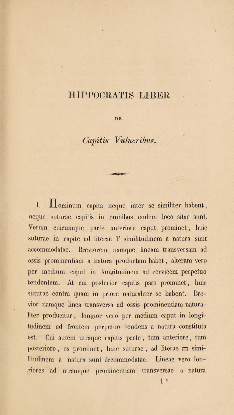 HIPPOCEATIS LIBER DE Capitis Vulneribus, I. Hominum capita neque inter se similiter habent, neque suturae capitis in omnibus eodem loco sitae sunt. Verum cuicumque parte anteriore caput prominet, huic suturae in capite ad literae Ϊ similitudinem a natura sunt accommodatae. Breviorem namque lineam transversam ad ossis prominentiam a natura productam habet, alteram vero per medium caput in longitudinem ad cervicem perpetuo tendentem. At cui posterior capitis pars prominet, huic suturae contra quam in priore naturaliter se habent. Bre¬ vior namque linea transversa ad ossis prominentiam natura¬ liter producitur, longior vero per medium caput in longi¬ tudinem ad frontem perpetuo tendens a natura constituta est. Cui autem utraque capitis parte, tum anteriore, tum posteriore, os prominet, huic suturae , ad literae tu simi¬ litudinem a natura sunt accommodatae. Lineae vero lon¬ giores ad utramque prominentiam transversae a natura 1 *