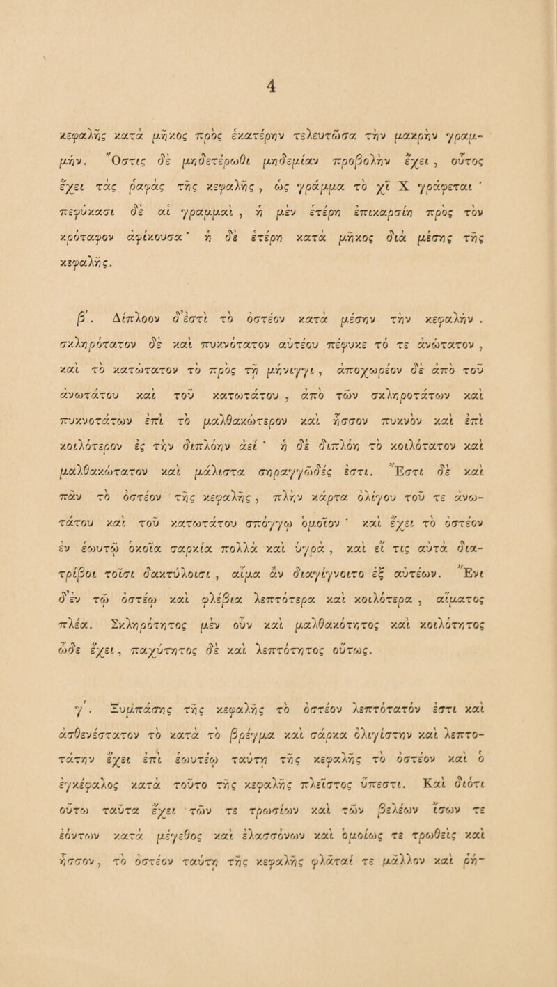 'κεψοίλΥϊς κατά ^,ηκος προς Ixarspyjv τελευτώσα τί^ν μαχρ^ν ypapt,- ptr^v. Οστίς άε μ'η^ετέροίθί μΎΐ§εμί<Γ^ προβο'λ^ν εχει , ουτος ε;^εί τάς ρίχγα,ς τίίς κεφαλής , ώς ^ράμμοί το χι X •'/ράψεται ττεψύ'/.α.σί (?ε αί ^ραμμοι.\ , 3^ μεν ετερη επιχχρσί-η προς τον κρόταφον άψίχουσα' -η άε ετε'ρν^ κατά μγΐχος μέσης της χεγα'λης. β . Δί'πλοον ά εστί το όστέον κατά μέσην την χεψοίΐήν . σκληρότατον (5^έ και πυκνότατον αύτέου πέψυχε το τε άνώτατον , και το κατώτατον το προς τη μήνί'^^ί , άποχωρε'ον (ί'έ άπο τοϋ άνωτάτον καί του χ.α.τοηάτου , άπο των σχΙηροτάτονν και πυκνότατων επι το ραλθακώτερον και η^σον πυκνόν και επι κοίλότερον ές τί^ν άιπλότ/ν αεί ' 3? άέ άιπλόν; το κοίλότατον καί ριαλΘακώτατον καί ριάλίστα σν?ρα'/γώάε'ς έστί. ^Εστι άέ καί παν το οστέον της κεφαλής , πλην κάρτα ολίγου τοϋ τε ανώ¬ τατου καί του κατ&3τάτου σπόγγω ομοΊον ’ καί έχεί το όστε'ον εν εοίυτω όκοία σιχρχία. πολλά καί υγρά , καί εί' τις αυτά άια- τρίβοί τοΊ,σί άακτύλοισι , αίρί,α αν άιαγίγνοιτο εξ αύτέων. ^Evt εν τω όστεω καί ψλέβιχ 'λεπτότερα, καί κοιλότερα , αίματος πλέα. Σκλν3ρότ3^τος ρι,έν ούν καί μαλθαχότητος καί χοίλότητος Mrh ε/εΐ-, παχύτητας άέ καί λεπτότητας ούτως. γ . Έυμπάσης της κεγαλης το όστεον λεπτότατου εστι καί άσΟενεστατον το κατά τό βρεχμα καί σάρκα όλιχίστην καί λεπτό¬ τατη ν ε;;ζει επι ε&3υτε'ω ταύτη της κεγαλης τό όστε'ον καί ό εγκε'^αλος κατά τούτο της χεψαλτ,ς πλειστος ύπεστι. Καί (ίιότι ούτο3 ταϋτα ε/ει των τε τρωσί&3ν καί των βελέων ίσων τε έόντων κατά με^εΟος καί έλασσόνο^ν καί ομοίως τε τρωΟεις καί ησσον y το όστέον ταύτη της κεγαλης ψλάταί τε μάλλον καί ρνό