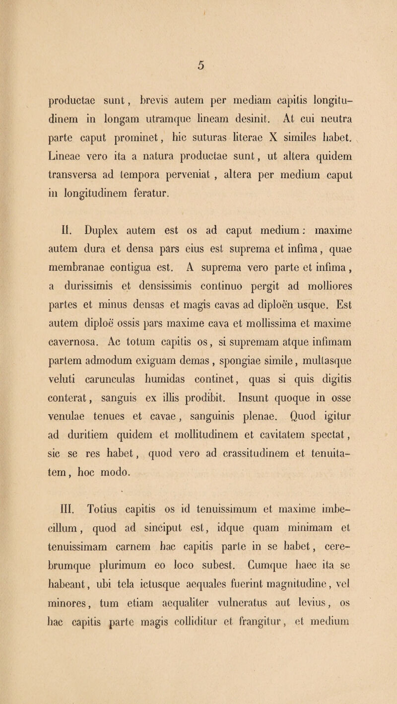 I 5 productae sunt, brevis autem per mediam capitis longitu¬ dinem in longam utramque lineam desinit. At cui neutra parte caput prominet, hic suturas literae X similes habet. Lineae vero ita a natura productae sunt, ut altera quidem transversa ad tempora perveniat , altera per medium caput in longitudinem feratur. II. Duplex autem est os ad caput medium: maxime autem dura et densa pars eius est suprema et infima, quae membranae contigua est. A suprema vero parte et infima, a durissimis et densissimis continuo pergit ad molliores partes et minus densas et magis cavas ad diploen usque. Est autem diploe ossis pars maxime cava et mollissima et maxime cavernosa. Ac totum capitis os, si supremam atque infimam partem admodum exiguam demas , spongiae simile, multasque veluti carunculas humidas continet, quas si quis digitis conterat, sanguis ex illis prodibit. Insunt quoque in osse venulae tenues et cavae, sanguinis plenae. Quod igitur ad duritiem quidem et mollitudinem et cavitatem spectat, sic se res habet, quod vero ad crassitudinem et tenuita¬ tem, hoc modo. III. Totius capitis os id tenuissimum et maxime imbe¬ cillum , quod ad sinciput est, idque quam minimam et tenuissimam carnem hac capitis parte in se habet, cere¬ brumque plurimum eo loco subest. Cumque haec ita se habeant, ubi tela ictusque aequales fuerint magnitudine, vel minores, tum etiam aequaliter vulneratus aut levius, os hac capitis parte magis colliditur et frangitur, et medium