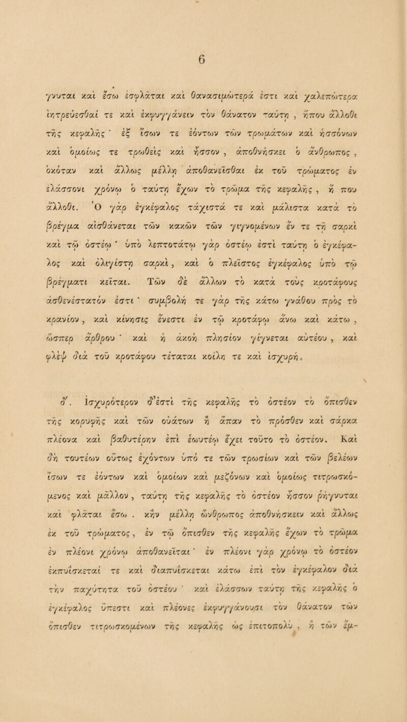 γνυται και εσω εσ^λάταί και Ο(χνο(.σιμωτερά εσχι και γαΧεπόίτερσ. ΙτιχρεύεσΟαί τε και έκ^υγγάνειν τον Θάνατον ταύτρ , ίίπου άλλοΘι τί;ς κε^^αλης ’ έξ ισο^ν τε Ιόντων των τρο^ρΛτων και :όο·σόνων και οι^οίοίς τε τρωΟεις και τισσον , άποΘνόσκει ό άνΘρωπος , όκόταν και άλλ&Jς μέΧλρ άποΘανεϊσΘαι εκ του τρό^ρ,^ίχος εν ελάσσονι χ,οόνω ό ταύτιο εχων τό χρώρα χτις κε^αλί^ς , ^ πον άλλοΘι. 'ο yap εγκε'^αλος χάγρσχά τε και ριάλιστα κατά τό ^pi^pct. αισθάνεται των κακών των yiyvopivojv εν τε τη σοίρΆ και τω όστε'ω ' υπό Λεπτοτάτω γά/3 οσχίω εστϊ ταύτη ό iyy.ifa.- λος και όλιγίστη σαρκι, καί ό πλεϊστος ε^κειραλος υπό τώ βρέ^ροίχί κεΐται. Των άέ άλλων τό κατά τους κοοτάφους άσΘενε'στατόν εστι * συρβοίγι τε yixp της κάτω γνάθου ττρος τό /ipocvLOv, και κίνησις ενεστι εν τω χροχάψορ avoj και κάτοί , ώσπερ άρθρου και η άκοη πλησίον γίγνεται αύτεου , και ^λέψ άιά του κροτάλου τεταται κοίλη τε καί ισχυρή» ά’. ισχυρότερου ά’εστί της κειραλης τό όστε'ον τό όπισθεν τής κορυφής και των ούάτων η άπαν τό πρόσΘεν καί σάρκα πλεονα καί /3αΘυτε'ρην επί εωυτε'ω εχει τούτο τό όστεον. Καί άή τουτεων ούτως Ιχόντ&-)ν υπό τε των τρωσίων καί των |3ελεων ίσων τε Ιόντων καί οροίων καί ρεζόνων καί οροίως τιτρωσκό- ρ,ενος καί ριάλλον , ταύτη τής κε^^αλής τό όστεον ήσσον pr,yvvxa.t καί ^λάται εσω . κην ριελλη ώνΘρωπος άποΘνήσκειν καί άλλως Ικ τοϋ τρώριατος, Ιν τώ όπισθεν τής κεφαλής εχων τό τρώρ,α εν πλεονι χρόνω άποΘανεΐται' Ιν πΙέονι yap χρόνω το όστεον εκπυίσκεταί τε καί άιαπυίσκεται κάτω Ιπί τόν Ιγκε'φαλον άιά την παχύτητα τοϋ οσχέου ' καί Ιλάσσοιν ταύτη τής κεφαλής b Ιφκεφαλος ύπεστι καί πλεονες Ικφυγγάνου,σι τόν θάνατον τών όπισθεν τιτρο^σκοριενων τής κεφαλής ώς Ιπιτοπολυ , η τών ερι-
