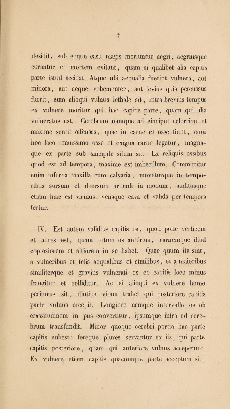 desidit, sub eoque casu magis moriuntur aegri, aegriusque curantur et mortem evitant, quam si qualibet alia capitis parte istud accidat. Atque ubi aequalia fuerint vulnera, aut minora, aut aeque vehementer, aut levius quis percussus fuerit, cum alioqui vulnus lethale sit, intra brevius tempus ex vulnere moritur qui hac capitis parte, quam qui alia vulneratus est. Cerebrum namque ad sinciput celerrime et maxime sentit offensas, quae in carne et osse fiunt, cum hoc loco tenuissimo osse et exigua carne tegatur, magna- que ex parte sub sincipite situm sit. Ex reliquis ossibus quod est ad tempora, maxime est imbecillum. Committitur enim inferna maxilla cum calvaria, moveturque in tempo¬ ribus sursum et deorsum articuli in modum, auditusque etiam huic est vicinus, venaque cava et valida per tempora fertur. IV. Est autem validius capitis os, quod pone verticem et aures est, quam totum os anterius, carnemque illud copiosiorem et altiorem in se habet. Quae quum ita sint, a vulneribus et telis aequalibus et similibus, et a maioribus similiterque et gravius vulnerati os eo capitis loco minus frangitur et colliditur. Ac si alioqui ex vulnere homo periturus sit, diutius vitam trahet qui posteriore capitis parte vulnus accepit. Longiore namque intervallo os ob crassitudinem in pus convertitur, ipsumque infra ad cere¬ brum transfundit. Minor quoque cerebri portio hac parte capitis subest: fereque plures servantur ex iis, qui parte capitis posteriore, quam qui anteriore vulnus acceperunt. Ex vulnere etiam capitis quacumque parte acceptum sit,