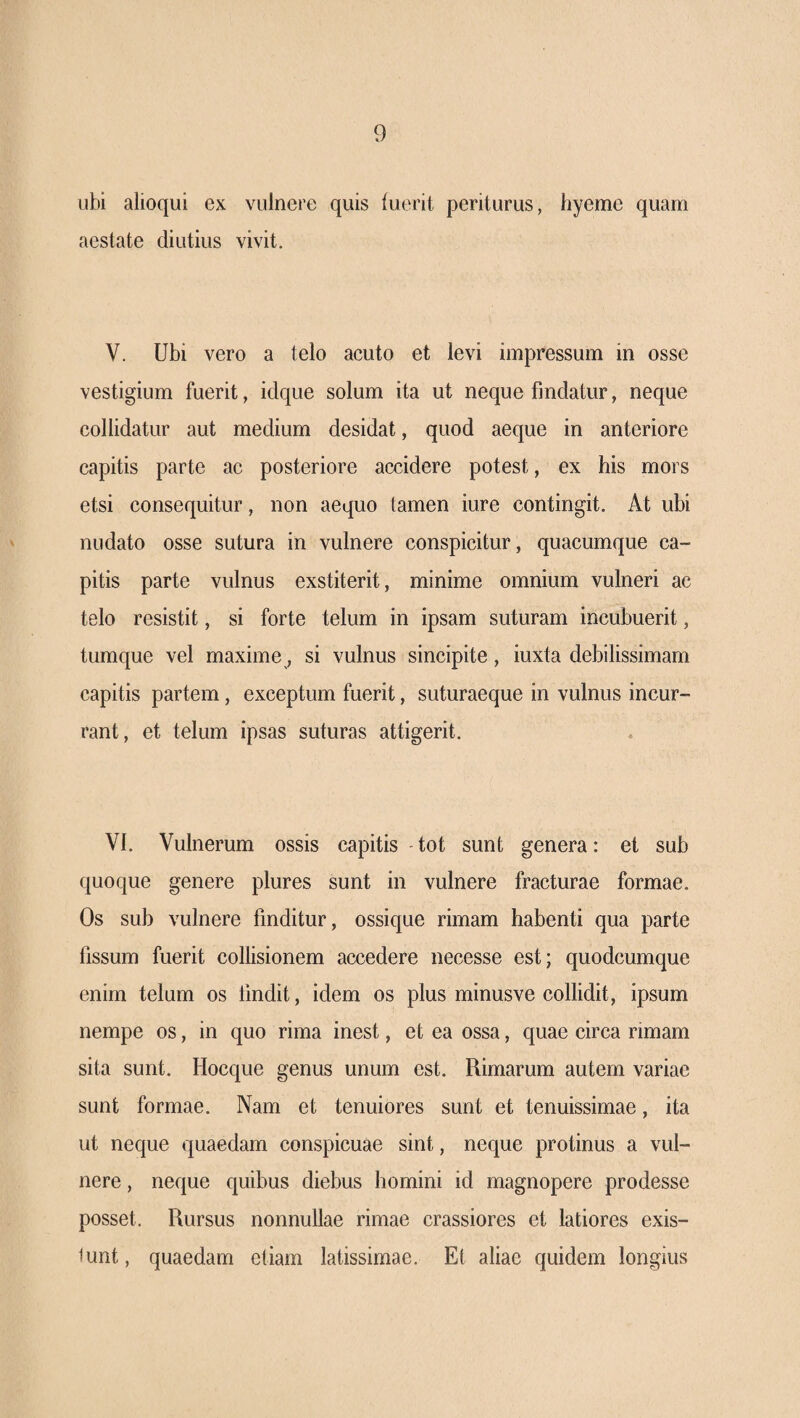 ubi alioqui ex vulnere quis iuerit periturus, hyeme quam aestate diutius vivit. V. Ubi vero a telo acuto et levi impressum in osse vestigium fuerit, idque solum ita ut neque findatur, neque collidatur aut medium desidat, quod aeque in anteriore capitis parte ac posteriore accidere potest, ex his mors etsi consequitur, non aequo tamen iure contingit. At ubi nudato osse sutura in vulnere conspicitur, quacumque ca¬ pitis parte vulnus exstiterit, minime omnium vulneri ac telo resistit, si forte telum in ipsam suturam incubuerit, tumque vel maxime, si vulnus sincipite, iuxta debilissimam capitis partem, exceptum fuerit, suturaeque in vulnus incur¬ rant, et telum ipsas suturas attigerit. VI. Vulnerum ossis capitis tot sunt genera: et sub quoque genere plures sunt in vulnere fracturae formae. Os sub vulnere finditur, ossique rimam habenti qua parte fissum fuerit collisionem accedere necesse est; quodcumque enim telum os findit, idem os plus minusve collidit, ipsum nempe os, in quo rima inest, et ea ossa, quae circa rimam sita sunt. Hocque genus unum est. Rimarum autem variae sunt formae. Nam et tenuiores sunt et tenuissimae, ita ut neque quaedam conspicuae sint, neque protinus a vul¬ nere , neque quibus diebus homini id magnopere prodesse posset. Rursus nonnullae rimae crassiores et latiores exis- iunt, quaedam etiam latissimae. Et aliae quidem longius