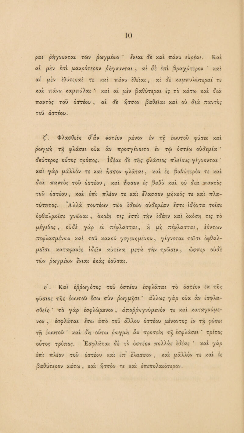 pat |3ηγνυνται των ρωγρίέων ' evtat και πάνυ εύρέαι. Και at ρι,εν επί μοί'/,ρότερον p-nyvvjroii , ai ^ε επί βραχύτεροι ' και αΐ ρι,εν Ιθύτεραί τε ν.αί πάνυ ΙθεΙαι, at ^ε ν.αρ.πν'ΪΜχεραί τε και πάνυ '/.αρ.πύ\αι ' και at ρ,έν βαθύτεραι ές το κάτω και ^ta παντός τού όατεου , at (5'έ ^σσον βαθεΐαι και ού ota παντός τού όστεου. ζ . Φλασθείϊ} (ί’άν οστέον μένον έν τ^ εωυτού ψύιτει και ρωχμ^ τρ φλάσει ούκ αν προσηενοιτο εν τω οστε'ω ού^εμία  δεύτερος οΰτος τρόπος, l^iat ^ε τΫις ψ'λάσίος ττλείους ρίχνονται ' καί χάρ μάΧλόν τε και ^σσον ψΐάται, και ες βαθύτερόν τε καϊ ^ta παντός τού όστε'ου, και ^σσον ες βαθύ καί ού i^ta :παντος τού όστεου, και επι π'Χεον τε καί εΐασσον μγίκεός τε καί πλα- τύτΥίτος. *Αλλά τουτεων των Ιάεών ού^εμίαν εστι ιμάντα τοίσι όφθαίμοΐσι yvoivat , οκοίγί τις έστί τόν ίό'εκν καί όκόσγ] τις το μεχεθος , ού(?έ χάρ ε'ι πεψίασταί, ό μό πεψίασται, έόντων πεψ'λασμένων καί τού κακού yεyεvrίμivoυ, yiyvετat τotσt ofOal- μοισι καταψανες ι<^εΙν αύτίκα μετά τί^ν τρωσιν , ώσπερ ού^ε των pωyμέωv ενιαι εκάς εούσαι. τη'. Kat εppωyQτoς τού όστέου εσψΙάται το όστεον έκ ττ,ς ψύσιος τ^ς εωυτού εσω συν pωyμpσι ' άλλως yap ούκ αν εσ^Κα- σΟείη ' 'το yap εσψΙωμενον, άπoppt^yvύμεvόv τε καί κaτayvύμε- νον , εσφίάταί εσω άπο τού άλλου όστέου μενοντος εν τρ φύσει τη εωυτού ’ καί ό'η ούτω pωyμh ά,ν προσείη τρ έσyλάσεt * τρίτος οΰτος τρόπος. 'Εσφίάται άέ το όστεον πολλάς εάέας ’ και yap έπΙ πλέον του όστεου καί επ έΟ^ασσον , και ράλλόν τε και ές βαθύτερόν κάτω, και ησσόν τε καί έπιπολαιότερον.