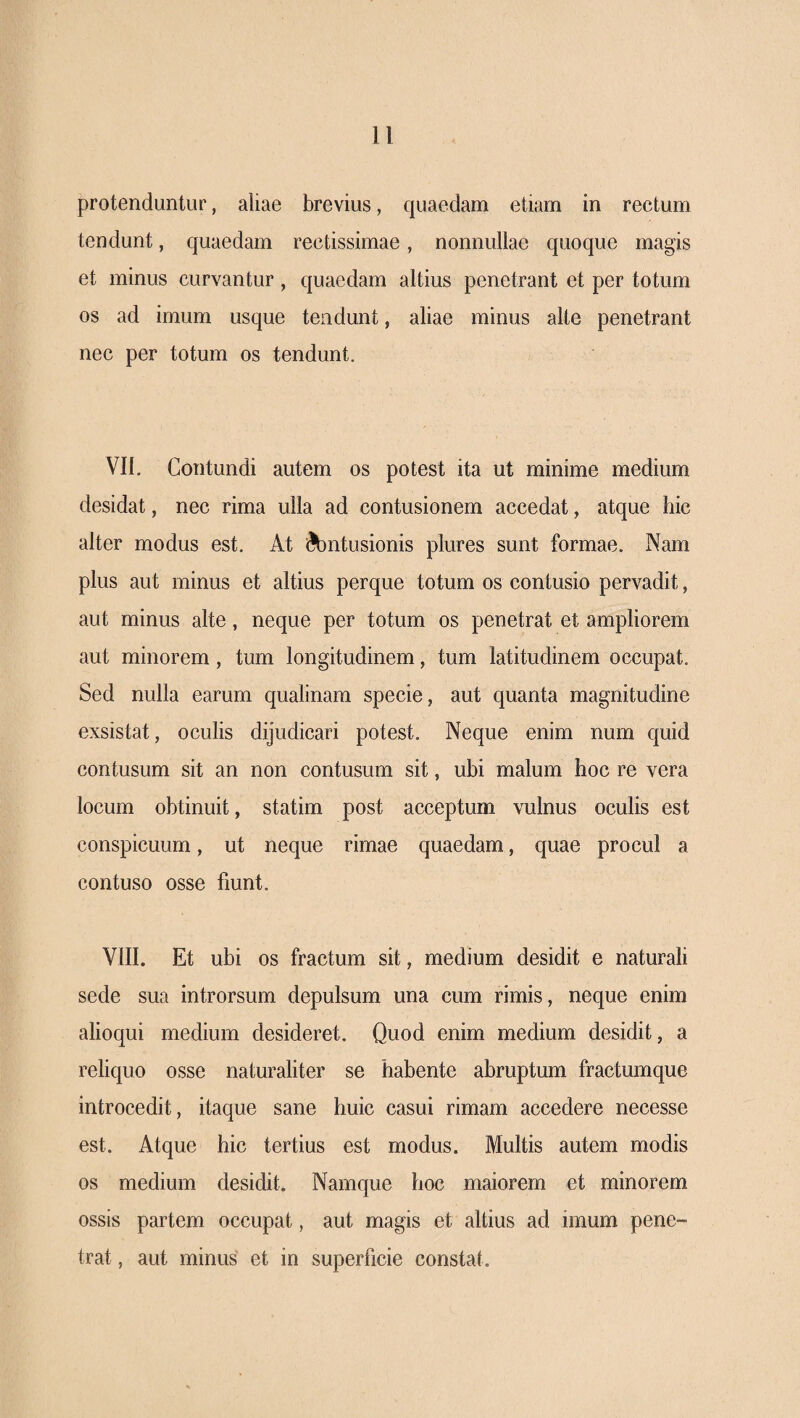 protenduntur, aliae brevius, quaedam etiam in rectum tendunt, quaedam rectissimae, nonnullae quoque magis et minus curvantur, quaedam altius penetrant et per totum os ad imum usque tendunt, aliae minus alte penetrant nec per totum os tendunt. VII. Contundi autem os potest ita ut minime medium desidat, nec rima ulla ad contusionem accedat, atque hic alter modus est. At iibntusionis plures sunt formae. Nam plus aut minus et altius perque totum os contusio pervadit, aut minus alte, neque per totum os penetrat et ampliorem aut minorem, tum longitudinem, tum latitudinem occupat. Sed nulla earum qualinam specie, aut quanta magnitudine exsistat, oculis dijudicari potest. Neque enim num quid contusum sit an non contusum sit, ubi malum hoc re vera locum obtinuit, statim post acceptum vulnus oculis est conspicuum, ut neque rimae quaedam, quae procul a contuso osse fiunt. VIII. Et ubi os fractum sit, medium desidit e naturali sede sua introrsum depulsum una cum rimis, neque enim alioqui medium desideret. Quod enim medium desidit, a reliquo osse naturaliter se habente abruptum fractumque introcedit, itaque sane huic casui rimam accedere necesse est. Atque hic tertius est modus. Multis autem modis os medium desidit. Namque hoc maiorem et minorem ossis partem occupat, aut magis et altius ad imum pene¬ trat , aut minus et in superficie constat.
