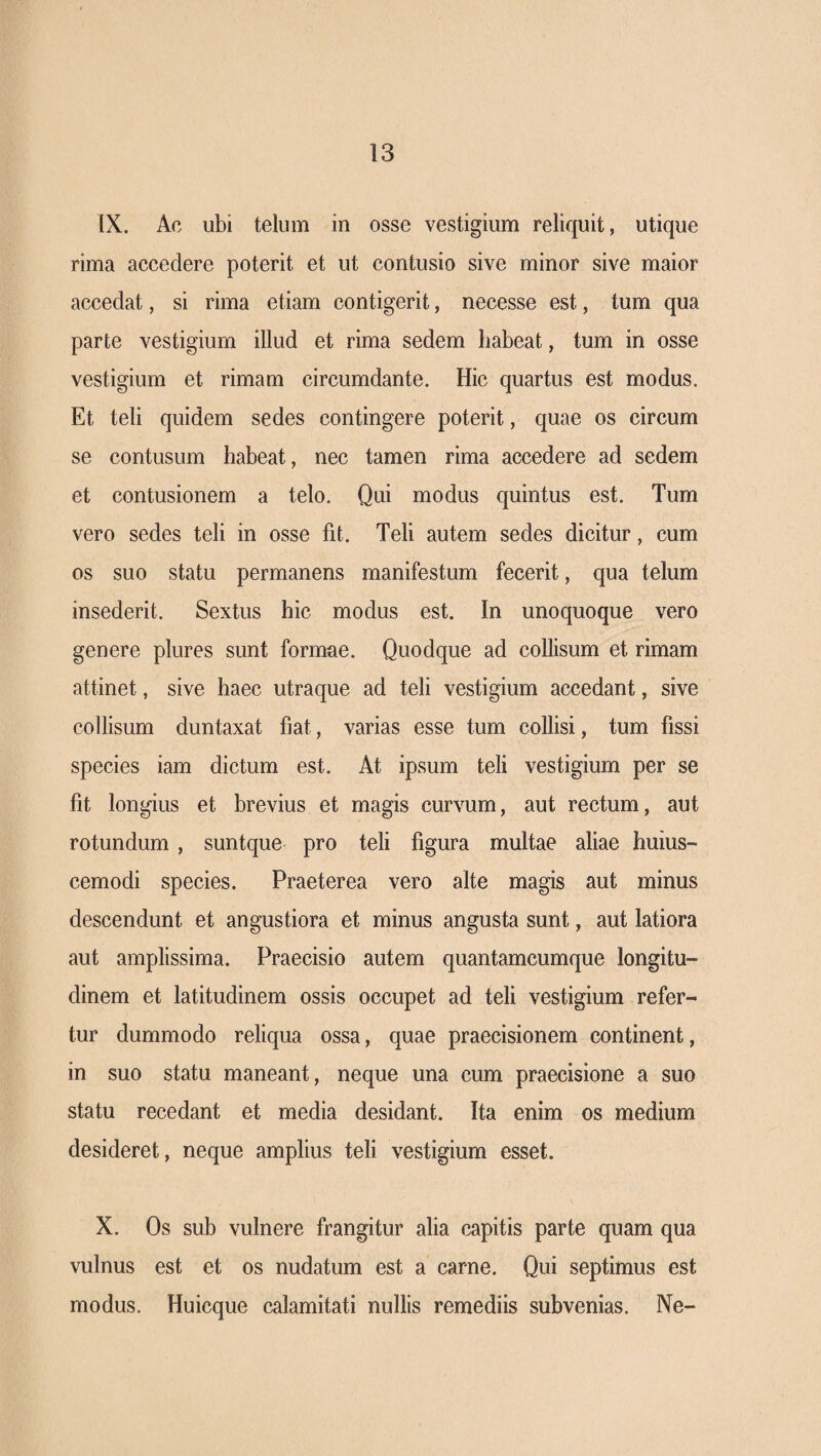 IX. Ac ubi telum in osse vestigium reliquit, utique rima accedere poterit et ut contusio sive minor sive maior accedat, si rima etiam contigerit, necesse est, tum qua parte vestigium illud et rima sedem habeat, tum in osse vestigium et rimam circumdante. Hic quartus est modus. Et teli quidem sedes contingere poterit, quae os circum se contusum habeat, nec tamen rima accedere ad sedem et contusionem a telo. Qui modus quintus est. Tum vero sedes teli in osse fit. Teli autem sedes dicitur, cum os suo statu permanens manifestum fecerit, qua telum insederit. Sextus hic modus est. In unoquoque vero genere plures sunt formae. Quodque ad collisum et rimam attinet, sive haec utraque ad teli vestigium accedant, sive collisum duntaxat fiat, varias esse tum collisi, tum fissi species iam dictum est. At ipsum teli vestigium per se fit longius et brevius et magis curvum, aut rectum, aut rotundum, suntque pro teli figura multae aliae huius- cemodi species. Praeterea vero alte magis aut minus descendunt et angustiora et minus angusta sunt, aut latiora aut amplissima. Praecisio autem quantamcumque longitu¬ dinem et latitudinem ossis occupet ad teli vestigium refer¬ tur dummodo reliqua ossa, quae praecisionem continent, in suo statu maneant, neque una cum praecisione a suo statu recedant et media desidant. Ita enim os medium desideret, neque amplius teli vestigium esset. X. Os sub vulnere frangitur alia capitis parte quam qua vulnus est et os nudatum est a carne. Qui septimus est modus, Huicque calamitati nullis remediis subvenias. Ne-