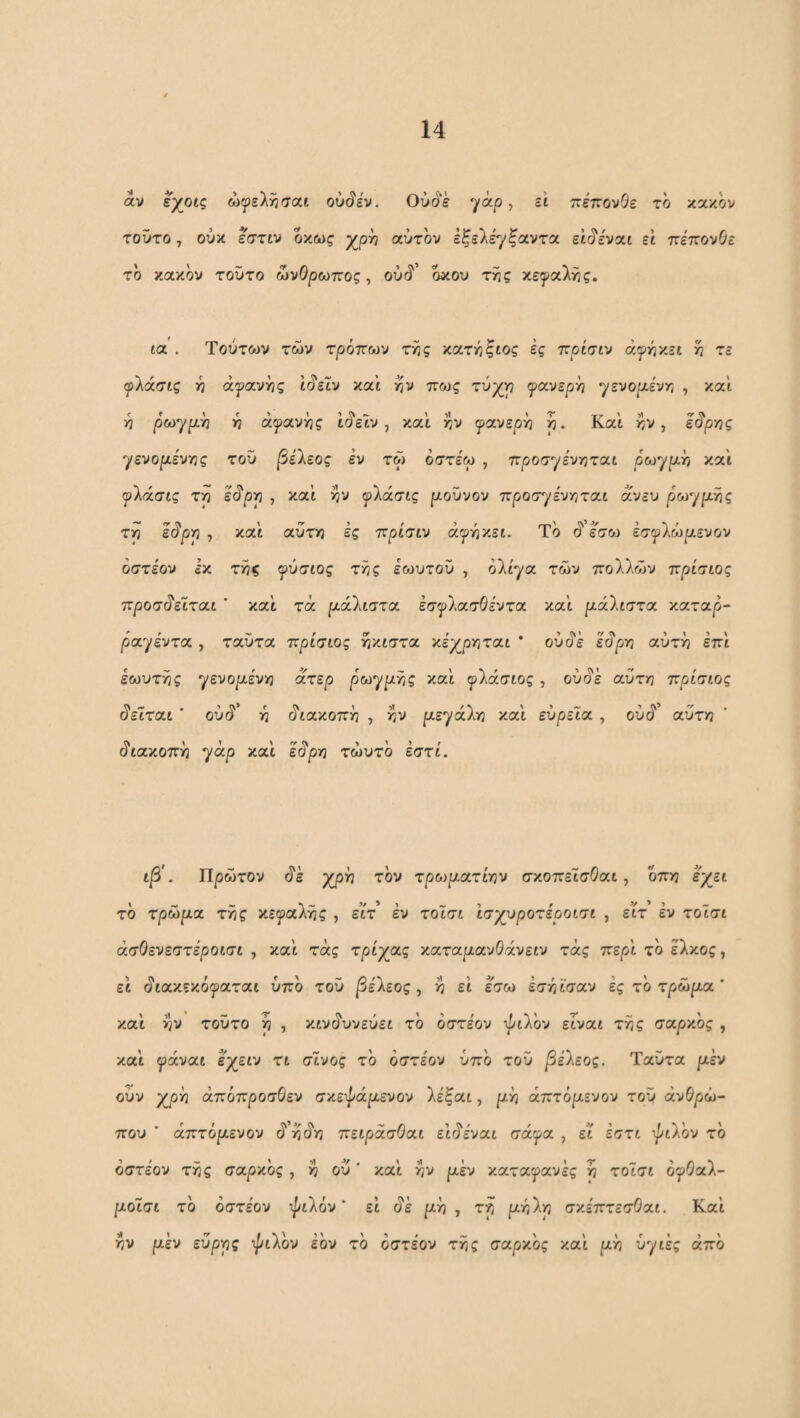 αν εχ^οίς ώψείτι/ται ouSiv. Ούό'ε yap, ζί πεπονΘε το κακόν τοντο, ούκ eVziv οκως χρν? αυτόν εξελέγξαντα εΐ^εναι εΐ πεττονΟε το κακόν τοΰτο ωνθρωττος, oxjS' όκου της κεφαλής. ια . Τούτων των τρόπων της κατηξίος ές πρίσιν ανήκει η τε (ρΚάσίζ η ά^ανης ίύ'ειν καί; ην πως τύχη φανερή yzvopt-ivr, , καί ή ρωγρίΥ] ή αφανής ίίίείν, καί ήν φανερά ή. Καί ήν, είΐϊ'ρης γενορίενης του βέΐεος εν τω οστε'ω , προσγενηται ρωγ^ιζή καί φλάσις τη εύ'ρη , καί ήν ψ'λάσίς ροϋνον ττροσγε'νηται α^.;^υ ρωφρ.ής τη Ic^pp , καί αύτη ές πρίσιν άφήκεί, Τό ^ έ^σω έσφλώριενον οστέον έκ τής φύσιος τής έο^υτού , oltya των πολλών πρίσιος προσ^εϊται * καί τά ρ.ά'λιστα έσφλασΘεντα καί ρ,άΐιστα καταρ- ραφέντα , ταΟτα πρίσιος ήκίστα χέγριηταί * ούύ'έ εύ'ρη αύτή επί έωυτής γενοριένη ατερ ρωφριής καί φλάσίος, ούύ'έ αύτη πρίσιος ύ'ειται ' ού(ί’ ή (διακοπή , ήν ριεφάλη καί ευρεια , ούύ' αύτη ύ'ιακοπή φάρ καί έίίρη τώυτο εστί. ιβ'. Πρώτον (ίέ χρή τον τροψατντ)ν σκοπείσΘαι, οπη έχει το τρώρια τής κεφαλής , ειτ’ έν τοϊσι ισχυροτέροισι , ειτ έν τοΐσι άσΘενεστεροισι , καί τάς τρίχας καταριανΟάνειν τάς περί τό έλκος, εί ύ'ιακεκόφαται υπό τού ^έλεος, ή εί έ^ω έσήϊσαν ές τό τρώρια * καί ήν τούτο ή , κινι^υνεύει τό οστέον ^ptXov είναι τής σαρν'ος , καί φάναι έχειν τι σινος τό οστέον υπό τού βέΐεος. Ταϋτα ριέν ούν χρή άπόπροσβεν σκεψάριενον λέξαι, ριή άπτόριενον τού ανθρώ¬ που ■ άπτόριενον (ί ήιίη πειρασΟαι ειύ'έναι σάφα , ει έστι •■^ιλόν τό οστέον τής σαρκός , ή ού' καί ήν ριέν καταφανές η τοισι όφθαλ- ριοΐσι τό οστέον ψιλόν' εί (ίέ ριή , τη ριήλη σκέπτεσΟαι. Καί ήν ρέν εύρης ψιλόν έόν τό οστέον τής σαρκός καί ριή υγιές από