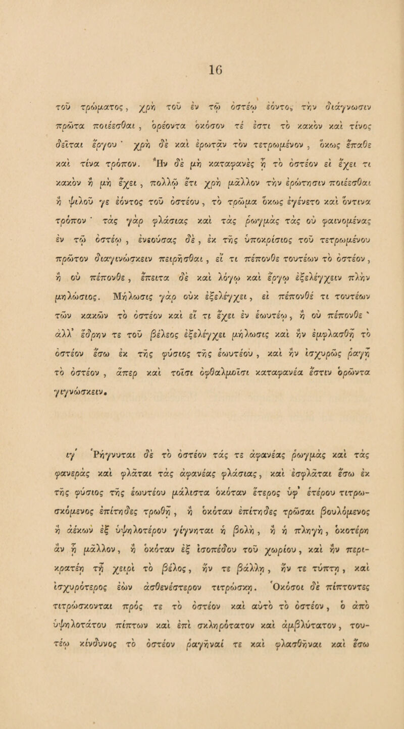 τοΰ τρόψατος, /^ph τοΟ εν τώ όστεω εόντο^ την ^ιά^νωσιν πρώτα τΐοιέεσΟαι , όρέοντα όκόσον τε εστι το κακόν καί τίνος ^είται ερ'/ου ' χρη (ίε και έρωταν τον τετρωριε'νον , οκως επαβε κα'ί τίνα τρόπον. *Ην ό'έ [χν καταφανές η τό όστε'ον εί έ^χεί τί κακόν η ρ^ό εχεί , πολλώ ετι χρό ρίάλλον την έρώτησιν τζοιεεσΟαι η ψιλοϋ ^ε εόντος τοΰ όστέου , τό τ,θώρια όκως εγενετο και οντινα τρόπον ' τάς ya.p φλάσίας κα'ί τάς ρωγριάς τάς ού f<xivopiiv(xg εν τώ όστε'ω , ένεούσας ό'έ , έκ της ύποκρίσίος τοΰ τετρωριένου πρώτον §ιατμνώσν.ειν πείρήσΘαι, ει τί πεπονθε τουτεων το όστεον , η ού πεπονθε, επείτα ό'έ και λόγω και εογω έξελε'γχειν πλην ριηλώσιος. Μηλωσις γάρ ούκ εξελέγχει, ει πεπονθε τι τουτεων τών κακών τό όστεον και ει τι έχει έν εωυτέω, η ού πεπονθε άλλ’ έό'ρην τε τοΰ βέΐεος εξελέγχει ριηλωσις και ην έρι^ρλασθη τό όστε'ον έ'σω έκ της φύσιος τής έωυτέοΰ , και ήν ισχυρώς ραγή τό όστε'ον , άπερ και τοϊσι ό^θαλριοισι κατα^ανέα εστιν ορώντα γιγνώσκειν. ιγ 'Ρήγνυται (ίέ τό όστε'ον τάς τε ά^ανέας ρωγρι,άς και τάς φανεράς και ^λάται τάς ά^ανέας ^λάσιας, και έσ^^λάται έ'σω έκ τής ^ύσιος τής έωυτέου ριάλιστα όκόταν έτερος ύ^’ ετέρου τιτρω- σκόριενος έπι'τηό'ες τρωθη , ή όκόταν έπίτηό'ες τρώσαι |3ουλόριενος ή άέκων έξ ύτ^ηλοτέρου γι'γνηται ή |3ολή , ή ή πληγή, όκοτε'ρη άν ή ριάλλον, ή όκόταν έξ ισοπε'ό'ου τοΰ χωρίου, και ήν περι- κρατέη τη χε^ρι τό |3έλος, ήν τε /Βάλλη , ήν τε τύπτη , και ισχυρότερος έών ασθενέστερου τιτρώσκη. 'Οκόσοι ό'ε πίπτοντες τιτρώσκονται πρός τε τό όστε'ον και αύτό τό όστε'ον, ό άπό ύψηλοτάτου πίπτων και έπι σκληρότατου καί άρι^λύτατον, του- τέω κίνάυνος τό όστε'ον ραγήναι τε καί φλασθήυαι καί εσω